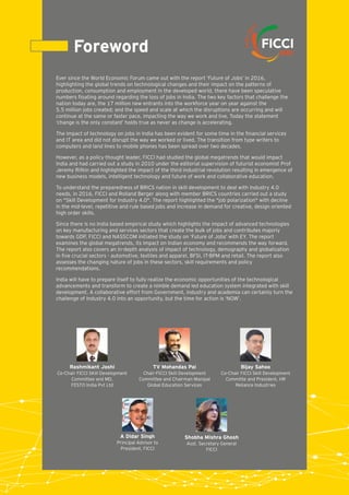 Foreword
Ever since the World Economic Forum came out with the report ‘Future of Jobs’ in 2016,
highlighting the global trends on technological changes and their impact on the patterns of
production, consumption and employment in the developed world, there have been speculative
numbers ﬂoating around regarding the loss of jobs in India. The two key factors that challenge the
nation today are, the 17 million new entrants into the workforce year on year against the
5.5 million jobs created; and the speed and scale at which the disruptions are occurring and will
continue at the same or faster pace, impacting the way we work and live. Today the statement
‘change is the only constant’ holds true as never as change is accelerating.
The impact of technology on jobs in India has been evident for some time in the ﬁnancial services
and IT area and did not disrupt the way we worked or lived. The transition from type writers to
computers and land lines to mobile phones has been spread over two decades.
However, as a policy thought leader, FICCI had studied the global megatrends that would impact
India and had carried out a study in 2010 under the editorial supervision of futurist economist Prof
Jeremy Rifkin and highlighted the impact of the third industrial revolution resulting in emergence of
new business models, intelligent technology and future of work and collaborative education.
To understand the preparedness of BRICS nation in skill development to deal with Industry 4.0
needs, in 2016, FICCI and Rolland Berger along with member BRICS countries carried out a study
on "Skill Development for Industry 4.0". The report highlighted the "job polarization" with decline
in the mid-level, repetitive and rule based jobs and increase in demand for creative, design oriented
high order skills.
Since there is no India based empirical study which highlights the impact of advanced technologies
on key manufacturing and services sectors that create the bulk of jobs and contributes majorly
towards GDP, FICCI and NASSCOM initiated the study on ‘Future of Jobs’ with EY. The report
examines the global megatrends, its impact on Indian economy and recommends the way forward.
The report also covers an in-depth analysis of impact of technology, demography and globalization
in ﬁve crucial sectors - automotive, textiles and apparel, BFSI, IT-BPM and retail. The report also
assesses the changing nature of jobs in these sectors, skill requirements and policy
recommendations.
India will have to prepare itself to fully realize the economic opportunities of the technological
advancements and transform to create a nimble demand led education system integrated with skill
development. A collaborative effort from Government, industry and academia can certainly turn the
challenge of Industry 4.0 into an opportunity, but the time for action is ‘NOW’.
Bijay Sahoo
Co-Chair FICCI Skill Development
Committe and President, HR
Reliance Industries
A Didar Singh
Principal Advisor to
President, FICCI
Shobha Mishra Ghosh
Asst. Secretary General
FICCI
Rashmikant Joshi
Co-Chair FICCI SKill Development
Committee and MD,
FESTO India Pvt Ltd
TV Mohandas Pai
Chair-FICCI Skill Development
Committee and Chairman Manipal
Global Education Services
 