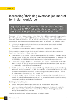 Trend 3
Increasing/shrinking overseas job market
for Indian workforce
Migration of workers to overseas markets are expected to
18
decline by 25%-30% , in traditional overseas market while
new market are expected to open up for Indian labor
There was a 33% dip in jobs for Indians in the Middle East in 2016 compared to the year earlier.
19
Saudi Arabia itself accounted for a 50% drop in jobs last year . According to World Bank
estimates, remittances also saw an 8.9% drop in 2016, recording a contraction for the second
straight year. The shrinking demand for Indian workforce in the Middle East market is due to:
Pro-domestic worker policies in destination countries such as Saudi Arabia and UAE
(Saudization and Emiratization)
Slowdown in infrastructure and industrial projects due to depressed oil prices
There have been changes in visa rules in some of the advanced markets, which will affect
Indians who intend to work in these countries.
The number of US H-1B visas issued for Indian workers in the IT sector is expected to drop
to 60% from the current 86%. A proposal to hike the minimum salaries in US postings from
19
US$60,000 to US$100,000 will make deployment of Indian workers uneconomical
Australia has scrapped the 457 visa program and New Zealand has decided to institute the
‘Kiwi First’ program. Indians account for nearly a third of the visa holders under Australia’s
19
457 category of visas for foreign skilled workers
The UK, where about 60% of visa recipients for foreign skilled workers were Indians during
the period January-November 2016, has also tightened its entry rules by raising the salary
thresholds for employing outsiders. It had already begun the process of making it difﬁcult
19
for Indian students to exceed their stay through jobs
Singapore, another popular destination for the upwardly mobile Indian middle-class, has
ordered its companies to advertise any vacancy for two weeks domestically before seeking
19
employment passes for job seekers from overseas
Shrinking market will result in:
Surplus labor for jobs within the domestic market, pushing wage levels down
Drop in remittances to India, affecting the purchasing power in the domestic market in
states such as Kerala, UP, Bihar and Punjab, etc. and thereby affecting jobs created
through increased domestic demand
New markets could include aging economies of Europe and Japan.
40 Future of jobs in India
 