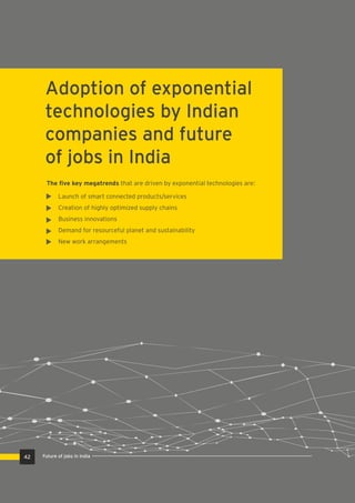 Adoption of exponential
technologies by Indian
companies and future
of jobs in India
The ﬁve key megatrends that are driven by exponential technologies are:
Launch of smart connected products/services
Creation of highly optimized supply chains
Business innovations
Demand for resourceful planet and sustainability
New work arrangements
42 Future of jobs in India
 