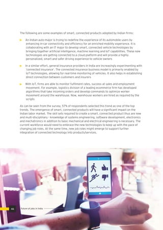 The following are some examples of smart, connected products adopted by Indian ﬁrms:
An Indian auto major is trying to redeﬁne the experience of its automobile users by
enhancing in-car connectivity and efﬁciency for an enriched mobility experience. It is
collaborating with an IT major to develop smart, connected vehicle technologies by
bringing together artiﬁcial intelligence, machine learning and IoT capabilities. These new
technologies are getting connected to a cloud platform and will provide a highly
personalized, smart and safer driving experience to vehicle owners
In a similar effort, general insurance providers in India are increasingly experimenting with
‘connected insurance’. The connected insurance business model is primarily enabled by
IoT technologies, allowing for real-time monitoring of vehicles. It also helps in establishing
direct connection between customers and insurers
With IoT, ﬁrms are able to monitor fulﬁlment rates, success at sales and employment
movement. For example, logistics division of a leading ecommerce ﬁrm has developed
algorithms that take incoming orders and develop commands to optimize worker
movement around the warehouse. Now, warehouse workers are hired as required by the
scripts
As can be seen from the survey, 57% of respondents selected this trend as one of the top
trends. The emergence of smart, connected products will have a signiﬁcant impact on the
Indian labor market. The skill sets required to create a smart, connected product thus are new
and multi-disciplinary - knowledge of systems engineering, software development, electronics
and mechatronics in addition to basic mechanical and electrical engineering is necessary. The
current workforce would need to embrace the new technologies to keep up with the pace of
changing job roles. At the same time, new job roles might emerge to support further
integration of connected technology into products/services.
46 Future of jobs in India
 