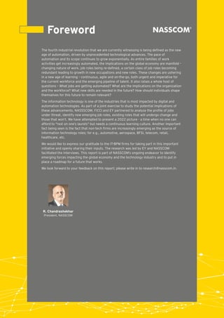 Foreword
The fourth industrial revolution that we are currently witnessing is being deﬁned as the new
age of automation, driven by unprecedented technological advances. The pace of
automation and its scope continues to grow exponentially. As entire families of work
activities get increasingly automated, the implications on the global economy are manifold –
changing nature of work, job roles being re-deﬁned, a certain class of job roles becoming
redundant leading to growth in new occupations and new roles. These changes are ushering
in a new age of learning – continuous, agile and on-the-go, both urgent and imperative for
the current workforce and the emerging pipeline of talent. It also raises a whole host of
questions – What jobs are getting automated? What are the implications on the organization
and the workforce? What new skills are needed in the future? How should individuals shape
themselves for this future to remain relevant?
The information technology is one of the industries that is most impacted by digital and
automation technologies. As part of a joint exercise to study the potential implications of
these advancements, NASSSCOM, FICCI and EY partnered to analyze the proﬁle of jobs
under threat, identify new emerging job roles, existing roles that will undergo change and
those that won’t. We have attempted to present a 2022 picture - a time when no one can
afford to "rest on one’s laurels" but needs a continuous learning culture. Another important
fact being seen is the fact that non-tech ﬁrms are increasingly emerging as the source of
information technology roles; for e.g., automotive, aerospace, BFSI, telecom, retail,
healthcare, etc.
We would like to express our gratitude to the IT-BPM ﬁrms for taking part in this important
initiative and openly sharing their inputs. The research was led by EY and NASSCOM
facilitated the interviews. This report is part of NASSCOM’s ongoing endeavor to identify
emerging forces impacting the global economy and the technology industry and to put in
place a roadmap for a future that works.
We look forward to your feedback on this report; please write in to research@nasscom.in.
R. Chandrashekhar
President, NASSCOM
 
