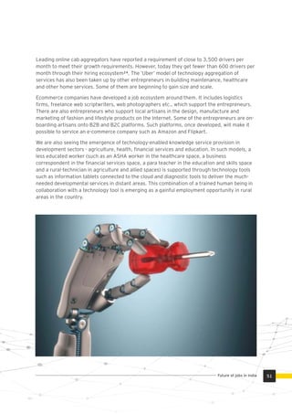 Leading online cab aggregators have reported a requirement of close to 3,500 drivers per
month to meet their growth requirements. However, today they get fewer than 600 drivers per
month through their hiring ecosystem² . The ‘Uber’ model of technology aggregation of
services has also been taken up by other entrepreneurs in building maintenance, healthcare
and other home services. Some of them are beginning to gain size and scale.
Ecommerce companies have developed a job ecosystem around them. It includes logistics
ﬁrms, freelance web scriptwriters, web photographers etc., which support the entrepreneurs.
There are also entrepreneurs who support local artisans in the design, manufacture and
marketing of fashion and lifestyle products on the Internet. Some of the entrepreneurs are on-
boarding artisans onto B2B and B2C platforms. Such platforms, once developed, will make it
possible to service an e-commerce company such as Amazon and Flipkart.
We are also seeing the emergence of technology-enabled knowledge service provision in
development sectors - agriculture, health, ﬁnancial services and education. In such models, a
less educated worker (such as an ASHA worker in the healthcare space, a business
correspondent in the ﬁnancial services space, a para teacher in the education and skills space
and a rural-technician in agriculture and allied spaces) is supported through technology tools
such as information tablets connected to the cloud and diagnostic tools to deliver the much-
needed developmental services in distant areas. This combination of a trained human being in
collaboration with a technology tool is emerging as a gainful employment opportunity in rural
areas in the country.
51Future of jobs in India
 