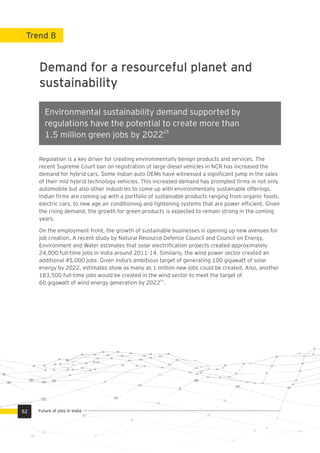 Trend 8
Demand for a resourceful planet and
sustainability
Regulation is a key driver for creating environmentally benign products and services. The
recent Supreme Court ban on registration of large diesel vehicles in NCR has increased the
demand for hybrid cars. Some Indian auto OEMs have witnessed a signiﬁcant jump in the sales
of their mid hybrid technology vehicles. This increased demand has prompted ﬁrms in not only
automobile but also other industries to come up with environmentally sustainable offerings.
Indian ﬁrms are coming up with a portfolio of sustainable products ranging from organic foods,
electric cars, to new age air conditioning and lightening systems that are power efﬁcient. Given
the rising demand, the growth for green products is expected to remain strong in the coming
years.
On the employment front, the growth of sustainable businesses is opening up new avenues for
job creation. A recent study by Natural Resource Defence Council and Council on Energy,
Environment and Water estimates that solar electriﬁcation projects created approximately
24,000 full-time jobs in India around 2011-14. Similarly, the wind power sector created an
additional 45,000 jobs. Given India’s ambitious target of generating 100 gigawatt of solar
energy by 2022, estimates show as many as 1 million new jobs could be created. Also, another
183,500 full-time jobs would be created in the wind sector to meet the target of
25
60 gigawatt of wind energy generation by 2022 .
Environmental sustainability demand supported by
regulations have the potential to create more than
25
1.5 million green jobs by 2022
52 Future of jobs in India
 