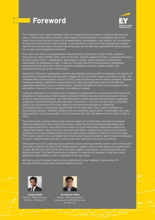 Foreword
This "Future of Jobs" report provides a vision of change for the job market in India over the next few
years. It offers corporations, students, policy makers and educationists a consolidated view of the
impact that various primary forces such as globalization, demographics, and Industry 4.0, are expected
to have on the key sectors of the economy. It also provides an overview of the projected job creation
rates for the next ﬁve years, new jobs that will emerge and the skills and expertise that will be required
for success in the emerging environment.
This report, the ﬁrst such comprehensive research study on the future of jobs in India, examines
ﬁve sectors in detail (IT/ITES, retail, ﬁnancial services, textile & apparel and auto). It analyzes the impact
of three primary forces – globalization, demographic changes and the adoption of exponential
technologies by companies in India. It takes an informed view of the future based on hypotheses
developed through secondary research and their validation by experts, industry leaders and
academicians through primary interactions.
Despite the inﬂuence of globalization and the rapid adoption of exponential technologies, the majority of
respondents still believe that demographic changes will have the most impact on the future of jobs. The
combined effect of these primary forces on IT/ITES, retail and ﬁnancial services will be disruptive. Business
models will undergo a signiﬁcant change and hence it will have a signiﬁcant impact on the skills and
capabilities required for success in these sectors. However, the effect on sectors such as apparel, textile
and leather in the short term is expected to be relatively marginal.
India’s job landscape is in transition with a slowdown in employment in core sectors and the concurrent
emergence of new engines of job creation. Increased infrastructure and construction sector activity
driven by Government spending; new self-employment models; and emerging technology aggregator
models etc. are transforming the job landscape in the country. Over the next few years, many other
factors such as the levels of FDI ﬂow, impact of exponential technologies on offshoring,
increase/decrease in overseas job opportunities for the Indian labor force, speed of adoption of
emerging technologies, demands resulting from environmental sustainability, rising middle class and a
high proportion of young population, would be some of the other key determinants of future of jobs in
2022.
The Government is already taking many proactive steps such as Skill India, investing in manpower
intensive infrastructure and construction sectors, catalyzing micro entrepreneurship models and
encouraging start-ups. It may need to focus more on sectors with higher employment elasticity to
catalyze job creation, effect reforms in education and skills to create a large Industry 4.0 compliant
workforce, and create enabling policies to drive rapid industry adoption of Industry 4.0 technologies.
The industry needs to focus on rapidly restructuring their business models in light of these technologies
to ensure competitiveness and also to drive large scale reskilling of the existing workforce.
While some may call it crystal gazing on what the future world may look like, but the views in this report
are based on opinions of some of the leading industry leaders, industry associations and academicians
in India. We feel this report will be useful for policy makers, corporations, as well as education and
skilling institutes. This report should also be relevant for parents and students to help them better
appreciate opportunities as well as challenges in the near future.
We hope you ﬁnd the report useful and we look forward to your feedback, please write in to
anurag.malik@in.ey.com and arunkumar.pillai@in.ey.com
Anurag Malik
Partner – People Advisory
Services, EY India LLP
Arunkumar Pillai
Partner – Skill Development,
Government and Public Services,
EY India LLP
 