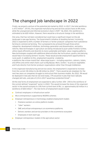 Future of jobs in India
The changed job landscape in 2022
Finally, we present a picture of the potential job market by 2022. In 2017, the total workforce
33
is 473 million . Of this, the organized manufacturing and services sectors have an 8% share,
34
while the unorganized and informal economy’s share is 92% . By 2022, this workforce is
estimated to be 600 million. However, there would be a structural change in the workforce.
One area, that has not been considered but could have a signiﬁcant impact on the job
landscape is new age farming. The Government’s initiative of doubling farmers’ income by
2022 is expected to shift a number of farmers or farmer producer companies from subsistence
farming to commercial farming. This is proposed to be achieved through three action
categories: development initiatives, technology generation and dissemination, and policy
reforms. New technologies in agriculture are being introduced to push yields frontiers further,
utilize inputs efﬁciently and diversify to more sustainable and higher value cropping patterns.
New technologies coupled with additional allied activities like horticulture, poultry and dairying
would help in increasing farmers’ income. These would provide employment opportunities to
rural youth. In addition to this, employment would be created by
e-platforms like e-kisan mandi that allow large buyers — including exporters, caterers, hotels,
and ofﬂine and online retail chains such as Big Bazaar, More, Grofers - to procure vegetables
and fruits directly from farmer producer organizations rather than through middlemen.
In the organized manufacturing and service sector, the employment is expected to increase
33
from the current 38 million to 46-48 million by 2022 . There would be job slowdown for the
next two years as companies struggle to restructure their business models. By 2022, 9% would
be deployed in new jobs that do not exist today, 37% would be in jobs that have radically
33
changed skill sets, and jobs of 21% in 2017 would face existential threat .
All the new forms of employment are expected to add a further 20% - 25% to the workforce of
the current deﬁned “organized” sector in 2022. This would increase the share of the organized
sector in the overall economy to 10% from current level of 8%, i.e. approximately 60 million in a
33
workforce of 600 million . The new forms of employment would include
Contract employees in infrastructure sector
Micro entrepreneurs supported by MUDRA schemes
Employer–entrepreneurs in technology enabled employment models
• Freelance workers on online platform models
• “Uber” workers
• SME and artisan entrepreneurs on ecommerce platforms
• Delivery workers and service providers in the ecommerce ecosystem
• Employees in tech start-ups
Employer–entrepreneur models in the agriculture sector
60
 