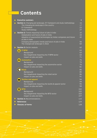 Executive summary 8
Section 1: Changing job landscape, EY framework and study methodology 16
The changing job landscape in the country 17
EY framework 23
Study methodology 27
Section 2: Trends impacting future of jobs in India 32
Globalization and future of jobs in India 34
Adoption of exponential technologies by Indian companies and future 42
of jobs in India
Changing demographic trends and future of jobs in India 56
The changed job landscape in 2022 60
Section 3: Sector analysis 62
63IT-BPM
Background 63
Key megatrends impacting the IT-BPM sector 64
Impact on jobs and skills 71
75Automotive
Background 75
Key megatrends impacting the automotive sector 76
Impact on jobs and skills 81
85Retail
Background 85
Key megatrends impacting the retail sector 86
Impact on jobs and skills 91
94Textiles and apparel
Background 94
Key megatrends impacting the textile & apparel sector 95
Impact on jobs and skills 99
102BFSI
Background 102
Key megatrends impacting the BFSI sector 103
Impact on jobs and skills 107
Section 4: Recommendations 110
References 124
Glossary of terms 128
Contents
 