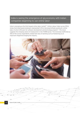 India is seeing the emergence of gig economy with Indian
companies beginning to use online labor
39
India is emerging as the third largest online labor market . Online Labour Index survey 2016
shows that India-based employers represented 5.9% of all projects/tasks posting for online
39
labor of which 45% were for software development and technology projects . This trend
suggests the changing nature of employment in the IT-BPM sector. This trend was reafﬁrmed as
45% of the survey respondents viewed new ways of working such as freelancing as an
important megatrend shaping the industry.
Future of jobs in India70
 