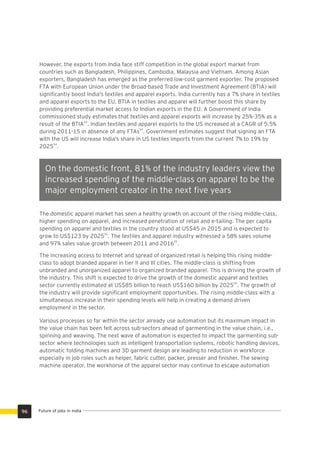 However, the exports from India face stiff competition in the global export market from
countries such as Bangladesh, Philippines, Cambodia, Malaysia and Vietnam. Among Asian
exporters, Bangladesh has emerged as the preferred low-cost garment exporter. The proposed
FTA with European Union under the Broad-based Trade and Investment Agreement (BTIA) will
signiﬁcantly boost India's textiles and apparel exports. India currently has a 7% share in textiles
and apparel exports to the EU. BTIA in textiles and apparel will further boost this share by
providing preferential market access to Indian exports in the EU. A Government of India
commissioned study estimates that textiles and apparel exports will increase by 25%-35% as a
54
result of the BTIA . Indian textiles and apparel exports to the US increased at a CAGR of 5.5%
54
during 2011-15 in absence of any FTAs . Government estimates suggest that signing an FTA
with the US will increase India's share in US textiles imports from the current 7% to 19% by
54
2025 .
The Automotive Sector will continue to hire at a rate of 2-
2.5% Year-on-Year to reach 14.3 million….in 2022. 60-65%
of the jobs in 2022 would require new Skill-Sets.
On the domestic front, 81% of the industry leaders view the
increased spending of the middle-class on apparel to be the
major employment creator in the next ﬁve years
The domestic apparel market has seen a healthy growth on account of the rising middle-class,
higher spending on apparel, and increased penetration of retail and e-tailing. The per capita
spending on apparel and textiles in the country stood at US$45 in 2015 and is expected to
55
grow to US$123 by 2025 . The textiles and apparel industry witnessed a 58% sales volume
55
and 97% sales value growth between 2011 and 2016 .
The increasing access to Internet and spread of organized retail is helping this rising middle-
class to adopt branded apparel in tier II and III cities. The middle-class is shifting from
unbranded and unorganized apparel to organized branded apparel. This is driving the growth of
the industry. This shift is expected to drive the growth of the domestic apparel and textiles
56
sector currently estimated at US$85 billion to reach US$160 billion by 2025 . The growth of
the industry will provide signiﬁcant employment opportunities. The rising middle-class with a
simultaneous increase in their spending levels will help in creating a demand driven
employment in the sector.
Various processes so far within the sector already use automation but its maximum impact in
the value chain has been felt across sub-sectors ahead of garmenting in the value chain, i.e.,
spinning and weaving. The next wave of automation is expected to impact the garmenting sub-
sector where technologies such as intelligent transportation systems, robotic handling devices,
automatic folding machines and 3D garment design are leading to reduction in workforce
especially in job roles such as helper, fabric cutter, packer, presser and ﬁnisher. The sewing
machine operator, the workhorse of the apparel sector may continue to escape automation
Future of jobs in India96
 