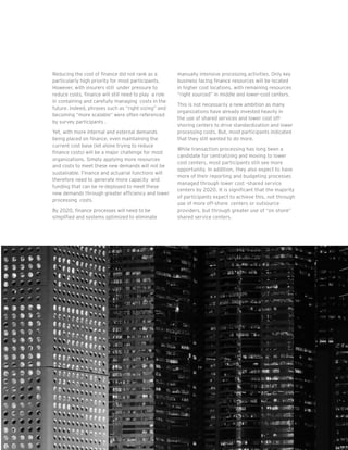 11Global Insurance CFO Survey |
Reducing the cost of finance did not rank as a
particularly high priority for most participants.
However, with insurers still under pressure to
reduce costs, finance will still need to play a role
in containing and carefully managing costs in the
future. Indeed, phrases such as “right sizing” and
becoming “more scalable” were often referenced
by survey participants .
Yet, with more internal and external demands
being placed on finance, even maintaining the
current cost base (let alone trying to reduce
finance costs) will be a major challenge for most
organizations. Simply applying more resources
and costs to meet these new demands will not be
sustainable. Finance and actuarial functions will
therefore need to generate more capacity and
funding that can be re-deployed to meet these
new demands through greater efficiency and lower
processing costs.
By 2020, finance processes will need to be
simplified and systems optimized to eliminate
manually intensive processing activities. Only key
business facing finance resources will be located
in higher cost locations, with remaining resources
“right sourced” in middle and lower-cost centers.
This is not necessarily a new ambition as many
organizations have already invested heavily in
the use of shared services and lower cost off-
shoring centers to drive standardization and lower
processing costs. But, most participants indicated
that they still wanted to do more.
While transaction processing has long been a
candidate for centralizing and moving to lower
cost centers, most participants still see more
opportunity. In addition, they also expect to have
more of their reporting and budgeting processes
managed through lower cost -shared service
centers by 2020. It is significant that the majority
of participants expect to achieve this, not through
use of more off-shore centers or outsource
providers, but through greater use of “on shore”
shared service centers.
 