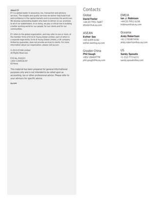 EY | Assurance | Tax | Transactions | Advisory
About EY
EY is a global leader in assurance, tax, transaction and advisory
services. The insights and quality services we deliver help build trust
and confidence in the capital markets and in economies the world over.
We develop outstanding leaders who team to deliver on our promises
to all of our stakeholders. In so doing, we play a critical role in building
a better working world for our people, for our clients and for our
communities.
EY refers to the global organization, and may refer to one or more, of
the member firms of Ernst  Young Global Limited, each of which is
a separate legal entity. Ernst  Young Global Limited, a UK company
limited by guarantee, does not provide services to clients. For more
information about our organization, please visit ey.com.
© 2015 EYGM Limited
All Rights Reserved.
EYG No. EG0221
1403-1344536 NY
ED None
This material has been prepared for general informational
purposes only and is not intended to be relied upon as
accounting, tax or other professional advice. Please refer to
your advisors for specific advice.
ey.com
Contacts
Global
David Foster
+44 20 7951 5687
dfoster@uk.ey.com
ASEAN
Esther See
+65 6309 6182
esther.see@sg.ey.com
Greater China
Phil Gough
+852 28469778
phil.gough@hk.ey.com
EMEIA
Ian J. Robinson
+44 20 7951 6106
irobinson@uk.ey.com
Oceania
Andy Robertson
+61 2 9248 5436
andy.robertson@au.ey.com
US
Sandy Sposato
+1 212-773 6231
sandy.sposato@ey.com
 