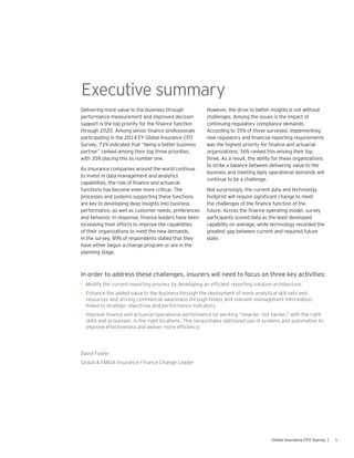 5Global Insurance CFO Survey |
Delivering more value to the business through
performance measurement and improved decision
support is the top priority for the finance function
through 2020. Among senior finance professionals
participating in the 2014 EY Global Insurance CFO
Survey, 71% indicated that “being a better business
partner” ranked among their top three priorities,
with 35% placing this as number one.
As insurance companies around the world continue
to invest in data management and analytics
capabilities, the role of finance and actuarial
functions has become even more critical. The
processes and systems supporting these functions
are key to developing deep insights into business
performance, as well as customer needs, preferences
and behavior. In response, finance leaders have been
increasing their efforts to improve the capabilities
of their organizations to meet the new demands.
In the survey, 89% of respondents stated that they
have either begun a change program or are in the
planning stage.
However, the drive to better insights is not without
challenges. Among the issues is the impact of
continuing regulatory compliance demands.
According to 35% of those surveyed, implementing
new regulatory and financial reporting requirements
was the highest priority for finance and actuarial
organizations; 56% ranked this among their top
three. As a result, the ability for these organizations
to strike a balance between delivering value to the
business and meeting daily operational demands will
continue to be a challenge.
Not surprisingly, the current data and technology
footprint will require significant change to meet
the challenges of the finance function of the
future. Across the finance operating model, survey
participants scored data as the least developed
capability on average, while technology recorded the
greatest gap between current and required future
state.
In order to address these challenges, insurers will need to focus on three key activities:
•	 Modify the current reporting process by developing an efficient reporting solution architecture.
•	 Enhance the added value to the business through the deployment of more analytical skill sets and
resources and driving commercial awareness through timely and relevant management information,
linked to strategic objectives and performance indicators.
•	 Improve finance and actuarial operational performance by working “smarter, not harder,” with the right
skills and processes, in the right locations. This necessitates optimized use of systems and automation to
improve effectiveness and deliver more efficiency.
David Foster
Global & EMEIA Insurance Finance Change Leader
Executive summary
 