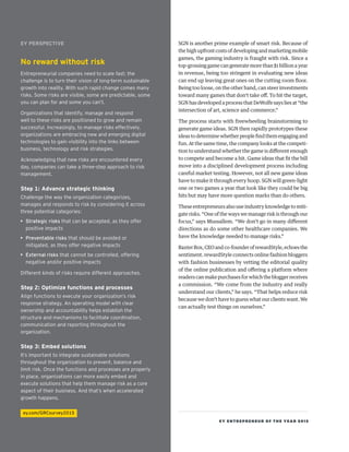EY ENTREPRENEUR OF THE YEAR 2015
SGN is another prime example of smart risk. Because of
thehighupfrontcosts ofdevelopingandmarketingmobile
games, the gaming industry is fraught with risk. Since a
top-grossing game can generate more than $1 billion a year
in revenue, being too stringent in evaluating new ideas
can end up leaving great ones on the cutting room floor.
Being too loose, on the other hand, can steer investments
toward many games that don’t take off. To hit the target,
SGN has developed a process that DeWolfe says lies at “the
intersection of art, science and commerce.”
The process starts with freewheeling brainstorming to
generate game ideas. SGN then rapidly prototypes these
ideastodeterminewhetherpeoplefindthemengagingand
fun. At the same time, the company looks at the competi-
tion to understand whether the game is different enough
to compete and become a hit. Game ideas that fit the bill
move into a disciplined development process including
careful market testing. However, not all new game ideas
have to make it through every hoop. SGN will green-light
one or two games a year that look like they could be big
hits but may have more question marks than do others.
These entrepreneurs also use industry knowledge to miti-
gate risks. “One of the ways we manage risk is through our
focus,” says Mussallem. “We don’t go in many different
directions as do some other healthcare companies. We
have the knowledge needed to manage risks.”
BaxterBox,CEOandco-founderofrewardStyle,echoesthe
sentiment. rewardStyle connects online fashion bloggers
with fashion businesses by vetting the editorial quality
of the online publication and offering a platform where
readers can make purchases for which the blogger receives
a commission. “We come from the industry and really
understand our clients,” he says. “That helps reduce risk
because we don’t have to guess what our clients want. We
can actually test things on ourselves.”
EY PERSPECTIVE
No reward without risk
Entrepreneurial companies need to scale fast; the
challenge is to turn their vision of long-term sustainable
growth into reality. With such rapid change comes many
risks. Some risks are visible, some are predictable, some
you can plan for and some you can’t.
Organizations that identify, manage and respond
well to these risks are positioned to grow and remain
successful. Increasingly, to manage risks effectively,
organizations are embracing new and emerging digital
technologies to gain visibility into the links between
business, technology and risk strategies. 
Acknowledging that new risks are encountered every
day, companies can take a three-step approach to risk
management.
Step 1: Advance strategic thinking
Challenge the way the organization categorizes,
manages and responds to risk by considering it across
three potential categories:
•	 Strategic risks that can be accepted, as they offer
positive impacts
•	 Preventable risks that should be avoided or
mitigated, as they offer negative impacts
•	 External risks that cannot be controlled, offering
negative and/or positive impacts
Different kinds of risks require different approaches.
Step 2: Optimize functions and processes
Align functions to execute your organization’s risk
response strategy. An operating model with clear
ownership and accountability helps establish the
structure and mechanisms to facilitate coordination,
communication and reporting throughout the
organization.
Step 3: Embed solutions
It’s important to integrate sustainable solutions
throughout the organization to prevent, balance and
limit risk. Once the functions and processes are properly
in place, organizations can more easily embed and
execute solutions that help them manage risk as a core
aspect of their business. And that’s when accelerated
growth happens.
ey.com/GRCsurvey2015
 