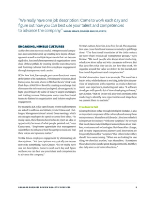 HARVARD BUSINESS REVIEW ANALYTIC SERVICES 9
ENGAGING,NIMBLE CULTURES
As they become more successful, entrepreneurial compa-
nies can sometimes end up creating new layers of man-
agement as well as multiple departments that can become
rigid silos. Successful entrepreneurial organizations steer
clear of these pitfalls by creating nimble team structures
and fostering cultures that drive employee engagement
through transparency and candor.
IEX in New York, for example, puts cross-functional teams
atthecenterofitsoperations.Thecompany’sfounder,Brad
Katsuyama, became a hero in Michael Lewis’ 2014 book
FlashBoys:AWallStreetRevoltbycreatinganexchangethat
eliminates the informational and speed advantages sold to
high-speed traders by some of today’s largest exchanges
and trading venues. Katsuyama uses cross-functional
teams to flatten his organization and bolster employee
engagement.
For example, IEX holds open forums where staff members
are asked to address and debate product ideas and chal-
lenges. Management doesn’t attend these meetings, which
encourages employees to openly express their ideas. “In
many cases, these forums have led us to reject an idea or
opportunity because of what people pointed out,” says
Katsuyama. “Employees appreciate that management
wasn’t there to influence their thought processes and that
their voices and opinions matter.”
Veritix drives employee engagement by eliminating job
descriptions. “Job descriptions are typically an excuse
not to do something,” says Gerace. “So we really have
one job description: Come to work each day and figure
out how you can best use your talent and competencies
to advance the company.”
Veritix’s culture, however, is no free-for-all. The organiza-
tion uses cross-functional teams extensively to get things
done. “The functional boundaries of the 20th century
are now what I would call ‘competency groups,’” says
Gerace. “We need people who know about marketing,
who know about sales and who can create software. But
that describes what they can do, not how they work. We
organize around the value we deliver to the market, not
functional departments and competencies.”
Veritix’s innovation team is an example. The team has a
leader who, while the team is working, is the direct super-
visor of employees with expertise in product develop-
ment, user experience, marketing and sales. “A software
developer will spend a lot of time developing software,”
says Gerace. “But he or she will also work on teams with
marketing to identify new opportunities and shape how
we present them to markets.”
Freedom to Fail
Creatingfreedomtofailthroughintelligentmistakesisalso
animportantcomponentoftheculturesfoundamongthese
entrepreneurs. Mussallem at Edwards Lifesciences feels it
is important to routinely “welcome surprises.” He stresses
that most plans make intelligent assumptions about mar-
kets,customersandtechnologies.Buttheseoftenchange,
and in many organizations planners and innovators are
frequently blamed for “surprises” that others believe they
should have seen coming. “When we are looking for one
thing,weoftenfindanother,”saysMussallem.“Sometimes
those discoveries can be great disappointments. But they
also help steer us in better directions.”
“We really have one job description: Come to work each day and
figure out how you can best use your talent and competencies
to advance the company.” SAMUEL GERACE, FOUNDER AND CEO, VERITIX
 