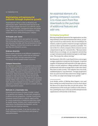 EY ENTREPRENEUR OF THE YEAR 2015
Developing Young Blood
Moving young blood upward in the organization can also
help maintain a fresh and entrepreneurial culture, accord-
ing to several of our interviewees. Box at rewardStyle, for
instance, makes it a point to empower younger employees
and move them up the ladder as quickly as possible. “It’s
rare in the U.S. to find a company where someone can run
a department at age 26,” comments Box. “Because senior
leaders focus on strategy, we can empower and develop
younger entrepreneurially minded managers to take larger
roles. This keeps the culture moving.”
Bob Hummert, CEO of St. Louis-based Grimco, encourages
younger employees to jump into the frying pan. A national
supplier of equipment and materials to the sign industry,
Grimco recruits ambitious college graduates and young
professionals and will encourage them to take roles where
they have to sink or swim. “Our industry has a lot of old,
establishedplayers,”saysHummert.“Youngerpeopledon’t
have any preconceived ideas about how things ought to
be, so they can adapt and change more quickly.”
Scott Belsky, author of Making Ideas Happen, once said
that creating successful businesses is not so much about
the ideas as it is about how they are put into action.1
The
entrepreneurs in this study give credence to this observa-
tion, pointing the way to what successful entrepreneurial
organizations will look like in the future.
An essential element of a
gaming company’s success
is to move users from free
downloads to the purchase
of additional features and
add-ons.
EY PERSPECTIVE
Maintaining entrepreneurial
cultures through explosive growth
Organizational culture is a key to attracting and
retaining key talent. Optimizing talent has less to do
with changing people and more to do with the culture
that your organization, management team and people
create. Below are some keys to maintaining a nimble,
innovative culture while growing your company.
Articulate your vision
Define your values, vision and metrics for success,
then encourage employees to focus on the standards
and outcomes that align with the achievement of these
goals. Regularly communicate progress on goals and
why they are critical for success.
Embrace diversity
Diverse teams intuitively bring different viewpoints to
enhance insights, discover needs that are otherwise
invisible and match the high expectations from
increasingly diverse global-minded customers.
Collapse hierarchies
An important component of innovation is the provision
of an empowering culture in which all employees have
a voice. With open communication channels and clear
accountability, everyone is responsible for the success
of the team. Allow leadership roles to shift among
members to take full advantage of the diverse skills,
experiences and approaches that different perspectives
provide. Rather than trying to change a newly acquired
team, division or company at once, transfer a specific
approach or practice from one team to another until the
entire organization evolves.
Motivate in a meaningful way
Incentivize performance through a broader context
of recognition and rewards. Provide team recognition
to defuse internal competition. Consider incentivizing
employees beyond financial rewards; opportunities
for career progression or leadership experience might
be equally valued. Similarly, don’t underestimate the
importance of professional development, such as
sponsorship and ongoing coaching.
As an organization grows, it can lose its culture. Use
these techniques to keep innovation and morale at
peak performance.
 