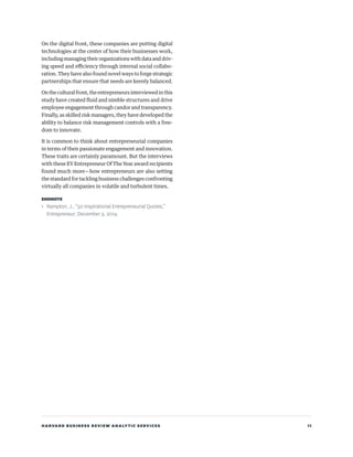 HARVARD BUSINESS REVIEW ANALYTIC SERVICES 11
On the digital front, these companies are putting digital
technologies at the center of how their businesses work,
includingmanagingtheirorganizationswithdataanddriv-
ing speed and efficiency through internal social collabo-
ration. They have also found novel ways to forge strategic
partnerships that ensure that needs are keenly balanced.
Ontheculturalfront,theentrepreneursinterviewedinthis
study have created fluid and nimble structures and drive
employee engagement through candor and transparency.
Finally, as skilled risk managers, they have developed the
ability to balance risk management controls with a free-
dom to innovate.
It is common to think about entrepreneurial companies
in terms of their passionate engagement and innovation.
These traits are certainly paramount. But the interviews
with these EY Entrepreneur Of The Year award recipients
found much more—how entrepreneurs are also setting
the standard for tackling business challenges confronting
virtually all companies in volatile and turbulent times.
ENDNOTE
1 Rampton, J., “50 Inspirational Entrepreneurial Quotes,”
Entrepreneur, December 9, 2014.
 