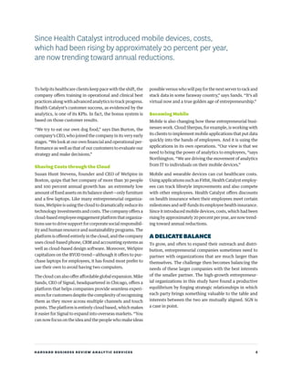 HARVARD BUSINESS REVIEW ANALYTIC SERVICES 5
To help its healthcare clients keep pace with the shift, the
company offers training in operational and clinical best
practices along with advanced analytics to track progress.
Health Catalyst’s customer success, as evidenced by the
analytics, is one of its KPIs. In fact, the bonus system is
based on those customer results.
“We try to eat our own dog food,” says Dan Burton, the
company’s CEO, who joined the company in its very early
stages. “We look at our own financial and operational per-
formance as well as that of our customers to evaluate our
strategy and make decisions.”
Shaving Costs through the Cloud
Susan Hunt Stevens, founder and CEO of WeSpire in
Boston, quips that her company of more than 30 people
and 100 percent annual growth has an extremely low
amount of fixed assets on its balance sheet—only furniture
and a few laptops. Like many entrepreneurial organiza-
tions, WeSpire is using the cloud to dramatically reduce its
technology investments and costs. The company offers a
cloud-basedemployeeengagementplatformthatorganiza-
tions use to drive support for corporate social responsibil-
ity and human resource and sustainability programs. The
platform is offered entirely in the cloud, and the company
uses cloud-based phone, CRM and accounting systems as
well as cloud-based design software. Moreover, WeSpire
capitalizes on the BYOD trend—although it offers to pur-
chase laptops for employees, it has found most prefer to
use their own to avoid having two computers.
The cloud can also offer affordable global expansion. Mike
Sands, CEO of Signal, headquartered in Chicago, offers a
platform that helps companies provide seamless experi-
ences for customers despite the complexity of recognizing
them as they move across multiple channels and touch
points. The platform is entirely cloud based, which makes
it easier for Signal to expand into overseas markets. “You
can now focus on the idea and the people who make ideas
possible versus who will pay for the next server to rack and
stack data in some faraway country,” says Sands. “It’s all
virtual now and a true golden age of entrepreneurship.”
Becoming Mobile
Mobile is also changing how these entrepreneurial busi-
nesses work. Cloud Sherpas, for example, is working with
its clients to implement mobile applications that put data
quickly into the hands of employees. And it is using the
applications in its own operations. “Our view is that we
need to bring the power of analytics to employees, “says
Northington. “We are driving the movement of analytics
from IT to individuals on their mobile devices.”
Mobile and wearable devices can cut healthcare costs.
Using applications such as Fitbit, Health Catalyst employ-
ees can track lifestyle improvements and also compete
with other employees. Health Catalyst offers discounts
on health insurance when their employees meet certain
milestones and self-funds its employee health insurance.
Since it introduced mobile devices, costs, which had been
risingbyapproximately20percentperyear,arenowtrend-
ing toward annual reductions.
ADELICATEBALANCE
To grow, and often to expand their outreach and distri-
bution, entrepreneurial companies sometimes need to
partner with organizations that are much larger than
themselves. The challenge then becomes balancing the
needs of these larger companies with the best interests
of the smaller partner. The high-growth entrepreneur-
ial organizations in this study have found a productive
equilibrium by forging strategic relationships in which
each party brings something valuable to the table and
interests between the two are mutually aligned. SGN is
a case in point.
Since Health Catalyst introduced mobile devices, costs,
which had been rising by approximately 20 percent per year,
are now trending toward annual reductions.
 