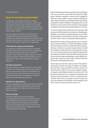 EY ENTREPRENEUR OF THE YEAR 2015
SGN’sleadershipteambelievesthatChina,KoreaandJapan
will soon account for nearly half the market for mobile
games. Western companies, however, have struggled to
break into Asian markets. Success requires deep knowl-
edge of those markets in everything from the type of fonts
acceptable in China to different messaging services used
by players in each country. At the same time, Asian gaming
companies are having trouble penetrating the U.S. market.
To secure needed Asian distribution and expertise, SGN
partnered with Netmarble, the number one mobile game
publisher in South Korea. But the deal goes much further
than distribution. Netmarble has also taken a large stake
in SGN in order to have a committed American partner.
Signal has been using a similar approach since its found-
ing. As Sands describes it, “Instead of building a product
and then flying around the world looking for partners,
briefcase in hand, we secured strategic partners to build
the company.” Sands knew that connecting with “always
on,” cross-channel consumers was a global challenge with
few solutions available. He and his fellow founders started
their business by approaching large overseas digital com-
panies that would see value in their software and then
develop the relationship from there.
Yahoo! Japan was the first to get on board. The relation-
ship began with the licensing of Signal’s technology.
Because Yahoo! Japan needed the solution, however, it
then invested in Signal to ensure the company’s longev-
ity. Signal is replicating this model all over the world. “We
get direct investment in our company to fuel growth and
develop a long-term business contract,” comments Sands.
“Partners who need us are going to invest to make sure
they can leverage our technology over the long haul. And
that, of course, is exactly what we want, too.”
EY PERSPECTIVE
Keys to strategic partnerships
Increasingly, companies are looking to strategic
alliances and joint ventures to accelerate growth while
reducing the costs and risks of entering new markets.
Why start from scratch when combining complementary
resources can help you focus on core competencies and
achieve faster results?
The advantages are clear, yet up to 70 percent of
strategic alliances and joint ventures fail. Whether
companies are seeking to expand into new markets, share
risk, gain access resources or optimize capital, a handful
of factors can impact the outcome of a relationship.
Articulate the scope and boundaries
It is imperative to identify what needs to be retained,
changed or abandoned from the existing organizations.
This should include physical assets as well as the
definition of the markets and target customers. Protect
intellectual property, address cultural differences and
determine the metrics that will define the business
objectives.
Consider governance
You might continue to make decisions for your existing
company, but who is the day-to-day decision maker in
this new partnership? Consider the composition and
function of a new or existing board and how to meet
shareholder expectations. Be deliberate in defining
decision rights and approval processes.
Identify the right partner
Extensive independent due diligence must be conducted
to protect both parties. Appropriately value the deal
potential as well as the impact on assets such as your
talent and brand.
Plan for change
Successful alliances result when companies
carefully balance the need to move quickly with the
acknowledgment that adjustments will be required.
These arrangements are complex and will require
time to learn and adjust after day one. Commit to an
approach upfront that allows for adjustments as new
knowledge and learnings arise.
 