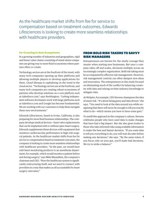 HARVARD BUSINESS REVIEW ANALYTIC SERVICES 7
Co-Creating in New Ecosystems
In a growing number of industries and geographies, rigid
and linear value chains consisting of stand-alone compa-
nies are giving way to more fluid ecosystems where part-
ners often co-create.
Technology sectors are at the forefront of the trend, with
many tech companies opening up their platforms and
allowing multiple players to develop applications for
them. Cloud Sherpas is capitalizing on the trend in the
cloud sector. “Technology sectors are at the forefront, and
many tech companies are creating robust ecosystems of
partners who develop solutions on a core platform such
as Salesforce.com,” says Northington. “Letting indepen-
dent software developers work with large platforms such
as Salesforce.com and Google has become fundamental.
We are working with our customers to help them navigate
these new environments.”
Edwards Lifesciences, based in Irvine, California, is also
preparing for more fluid business relationships. The com-
pany develops medical devices—heart valve replacements
that can be implanted with or without open-heart surgery.
Edwards supplements these devices with equipment that
monitors cardiovascular performance in high-risk surgi-
cal patients. As the healthcare market shifts from fee for
servicetocompensationbasedontreatmentoutcomes,the
company is looking to create more seamless relationships
with healthcare providers. “In the past, we would have
sold heart monitoring products to an anesthesia depart-
ment, for example, which would monitor a patient before
and during surgery,” says Mike Mussallem, the company’s
chairman and CEO. “Now the healthcare system is signifi-
cantly restructuring itself, and we need to connect with
providers in a way that makes us all accountable for heart
surgery outcomes.”
FROMBOLDRISKTAKERSTOSAVVY
RISKMANAGERS
Entrepreneurs are known for the steely courage they
muster when starting new businesses. But once a com-
pany takes off and scales, decisions multiply across an
increasingly complex organization. Bold risk taking must
be accompanied by effective risk management. However,
risk management controls can often dampen new ideas
and innovation. The entrepreneurs in this study focused
on eliminating much of the conflict by balancing creativ-
ity with data and relying on their industry knowledge to
mitigate risks.
At WeSpire, for example, CEO Stevens champions the idea
of smart risk. “It’s about being gutsy and data driven,” she
says. “You need to look at the data around you while rec-
ognizing that there will never be enough to tell you exactly
what to do—which means you have to have some guts.”
To instill this approach in the company’s culture, Stevens
celebrates people who have used data to make changes
that have had a big impact. But she also gives kudos to
those who take informed risks using available information
to make the best and fastest decision. “If you want data
to tell you everything to do, you will wait decades before
making any decisions,” she says. “By the same token, if
you focus only on your gut, you’ll make bad decisions.
We try to strike a balance.”
As the healthcare market shifts from fee for service to
compensation based on treatment outcomes, Edwards
Lifesciences is looking to create more seamless relationships
with healthcare providers.
 