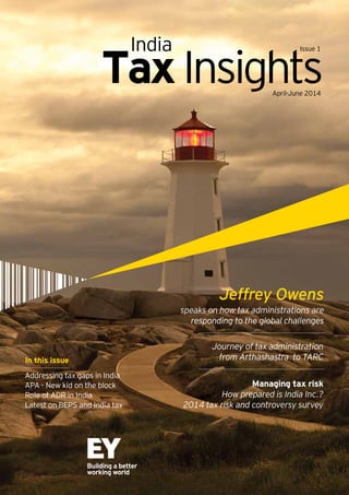 TaxInsightsApril-June 2014
India Issue 1
In this issue
Addressing tax gaps in India
APA - New kid on the block
Role of ADR in India
Latest on BEPS and India tax
speaks on how tax administrations are
responding to the global challenges
Jeffrey Owens
Journey of tax administration
from Arthashastra to TARC
Managing tax risk
How prepared is India Inc.?
2014 tax risk and controversy survey
 