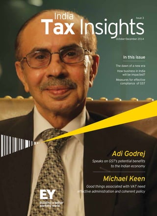 TaxInsightsOctober-December 2014
India Issue 3
Speaks on GST’s potential benefits
to the Indian economy
Adi Godrej
Good things associated with VAT need
effective administration and coherent policy
Michael Keen
In this issue
The dawn of a new era
How business in India
will be impacted?
Measures for effective
compliance of GST
 