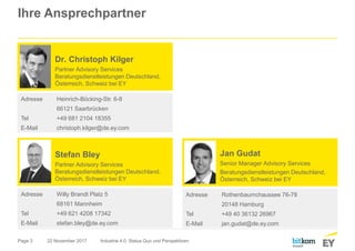 Page 3
Ihre Ansprechpartner
22 November 2017 Industrie 4.0: Status Quo und Perspektiven
Adresse Willy Brandt Platz 5
68161 Mannheim
Tel +49 621 4208 17342
E-Mail stefan.bley@de.ey.com
Stefan Bley
Partner Advisory Services
Beratungsdienstleistungen Deutschland,
Österreich, Schweiz bei EY
Jan Gudat
Senior Manager Advisory Services
Beratungsdienstleistungen Deutschland,
Österreich, Schweiz bei EY
Adresse Rothenbaumchaussee 76-78
20148 Hamburg
Tel +49 40 36132 26967
E-Mail jan.gudat@de.ey.com
Adresse Heinrich-Böcking-Str. 6-8
66121 Saarbrücken
Tel +49 681 2104 18355
E-Mail christoph.kilger@de.ey.com
Dr. Christoph Kilger
Partner Advisory Services
Beratungsdienstleistungen Deutschland,
Österreich, Schweiz bei EY
 