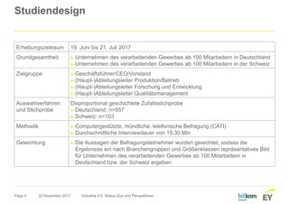 Page 4
Studiendesign
22 November 2017 Industrie 4.0: Status Quo und Perspektiven
Erhebungszeitraum 19. Juni bis 21. Juli 2017
Grundgesamtheit ► Unternehmen des verarbeitenden Gewerbes ab 100 Mitarbeitern in Deutschland
► Unternehmen des verarbeitenden Gewerbes ab 100 Mitarbeitern in der Schweiz
Zielgruppe: ► Geschäftsführer/CEO/Vorstand
► (Haupt-)Abteilungsleiter Produktion/Betrieb
► (Haupt-)Abteilungsleiter Forschung und Entwicklung
► (Haupt-)Abteilungsleiter Qualitätsmanagement
Auswahlverfahren
und Stichprobe
Disproportional geschichtete Zufallsstichprobe
► Deutschland: n=557
► Schweiz: n=103
Methodik ► Computergestützte, mündliche, telefonische Befragung (CATI)
► Durchschnittliche Interviewdauer von 15:30 Min
Gewichtung ► Die Aussagen der Befragungsteilnehmer wurden gewichtet, sodass die
Ergebnisse ein nach Branchengruppen und Größenklassen repräsentatives Bild
für Unternehmen des verarbeitenden Gewerbes ab 100 Mitarbeitern in
Deutschland bzw. der Schweiz ergeben.
 