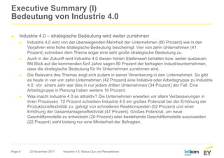 Page 6
Executive Summary (I)
Bedeutung von Industrie 4.0
► Industrie 4.0 – strategische Bedeutung wird weiter zunehmen
► Industrie 4.0 wird von der überwiegenden Mehrheit der Unternehmen (80 Prozent) wie in den
Vorjahren eine hohe strategische Bedeutung bescheinigt. Vier von zehn Unternehmen (41
Prozent) schreiben dem Thema sogar eine sehr große strategische Bedeutung zu.
► Auch in der Zukunft wird Industrie 4.0 diesen hohen Stellenwert behalten bzw. weiter ausbauen.
Mit Blick auf die kommenden fünf Jahre sagen 89 Prozent der befragten Industrieunternehmen,
dass die strategische Bedeutung für Ihr Unternehmen zunehmen wird.
► Die Relevanz des Themas zeigt sich zudem in seiner Verankerung in den Unternehmen. So gibt
es heute in vier von zehn Unternehmen (42 Prozent) eine Initiative oder Arbeitsgruppe zu Industrie
4.0. Vor einem Jahr war dies in nur jedem dritten Unternehmen (34 Prozent) der Fall. Eine
Arbeitsgruppe in Planung haben weitere 16 Prozent.
► Was macht Industrie 4.0 so attraktiv? Die Unternehmen erwarten vor allem Verbesserungen in
ihren Prozessen. 72 Prozent schreiben Industrie 4.0 ein großes Potenzial bei der Erhöhung der
Produktionsflexibilität zu, gefolgt von schnelleren Reaktionszeiten (52 Prozent) und einer
Erhöhung der Gesamtanlageneffektivität (47 Prozent). Großes Potenzial, um neue
Geschäftsmodelle zu entwickeln (20 Prozent) oder bestehende Geschäftsmodelle auszuweiten
(22 Prozent) sieht bislang nur eine Minderheit der Befragten.
22 November 2017 Industrie 4.0: Status Quo und Perspektiven
 