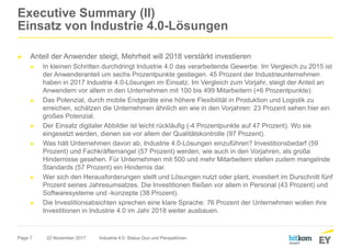 Page 7
Executive Summary (II)
Einsatz von Industrie 4.0-Lösungen
► Anteil der Anwender steigt, Mehrheit will 2018 verstärkt investieren
► In kleinen Schritten durchdringt Industrie 4.0 das verarbeitende Gewerbe. Im Vergleich zu 2015 ist
der Anwenderanteil um sechs Prozentpunkte gestiegen. 45 Prozent der Industrieunternehmen
haben in 2017 Industrie 4.0-Lösungen im Einsatz. Im Vergleich zum Vorjahr, steigt der Anteil an
Anwendern vor allem in den Unternehmen mit 100 bis 499 Mitarbeitern (+6 Prozentpunkte).
► Das Potenzial, durch mobile Endgeräte eine höhere Flexibilität in Produktion und Logistik zu
erreichen, schätzen die Unternehmen ähnlich ein wie in den Vorjahren: 23 Prozent sehen hier ein
großes Potenzial.
► Der Einsatz digitaler Abbilder ist leicht rückläufig (-4 Prozentpunkte auf 47 Prozent). Wo sie
eingesetzt werden, dienen sie vor allem der Qualitätskontrolle (97 Prozent).
► Was hält Unternehmen davon ab, Industrie 4.0-Lösungen einzuführen? Investitionsbedarf (59
Prozent) und Fachkräftemangel (57 Prozent) werden, wie auch in den Vorjahren, als große
Hindernisse gesehen. Für Unternehmen mit 500 und mehr Mitarbeitern stellen zudem mangelnde
Standards (57 Prozent) ein Hindernis dar.
► Wer sich den Herausforderungen stellt und Lösungen nutzt oder plant, investiert im Durschnitt fünf
Prozent seines Jahresumsatzes. Die Investitionen fließen vor allem in Personal (43 Prozent) und
Softwaresysteme und -konzepte (38 Prozent).
► Die Investitionsabsichten sprechen eine klare Sprache: 76 Prozent der Unternehmen wollen ihre
Investitionen in Industrie 4.0 im Jahr 2018 weiter ausbauen.
22 November 2017 Industrie 4.0: Status Quo und Perspektiven
 