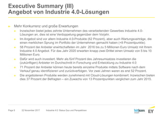 Page 8
Executive Summary (III)
Angebot von Industrie 4.0-Lösungen
► Mehr Konkurrenz und große Erwartungen
► Inzwischen bietet jedes zehnte Unternehmen des verarbeitenden Gewerbes Industrie 4.0-
Lösungen an, dies ist eine Verdoppelung gegenüber dem Vorjahr.
► Im Angebot sind vor allem Industrie 4.0-Produkte (62 Prozent), aber auch Wartungsverträge, die
einen merklichen Sprung im Portfolio der Unternehmen gemacht haben (+8 Prozentpunkte).
► 58 Prozent der Anbieter erwirtschafteten im Jahr 2016 bis zu 5 Millionen Euro Umsatz mit Ihrem
Industrie 4.0 Angebot. Für das Jahr 2020 erwarten knapp zwei Drittel einen Umsatz von 5 bis 10
Millionen Euro.
► Dafür wird auch investiert. Mehr als fünf Prozent des Jahresumsatzes investieren die
(zukünftigen) Anbieter im Durchschnitt in Forschung und Entwicklung zu Industrie 4.0
► 71 Prozent der Anbieter können heute bereits einzelne Produkte mittels Software nach dem
Verkauf genau identifizieren und zurückverfolgen. Vor zwei Jahren waren es erst 52 Prozent.
► Die angebotenen Produkte werden zunehmend mit Cloud-Lösungen kombiniert: Inzwischen bieten
dies 37 Prozent der Befragten – ein Zuwachs von 13 Prozentpunkten verglichen zum Jahr 2015.
22 November 2017 Industrie 4.0: Status Quo und Perspektiven
 
