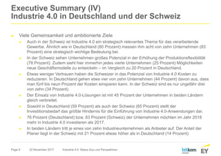 Page 9
Executive Summary (IV)
Industrie 4.0 in Deutschland und der Schweiz
► Viele Gemeinsamkeit und ambitionierte Ziele
► Auch in der Schweiz ist Industrie 4.0 ein strategisch relevantes Thema für das verarbeitende
Gewerbe. Ähnlich wie in Deutschland (80 Prozent) messen ihm acht von zehn Unternehmen (83
Prozent) eine strategisch wichtige Bedeutung bei.
► In der Schweiz sehen Unternehmen großes Potenzial in der Erhöhung der Produktionsflexibilität
(78 Prozent). Zudem sieht hier immerhin jedes vierte Unternehmen (25 Prozent) Möglichkeiten
neue Geschäftsmodelle zu entwickeln – im Vergleich zu 20 Prozent in Deutschland.
► Etwas weniger Vertrauen haben die Schweizer in das Potenzial von Industrie 4.0 Kosten zu
reduzieren. In Deutschland gehen etwa vier von zehn Unternehmen (44 Prozent) davon aus, dass
man fünf bis neun Prozent der Kosten einsparen kann. In der Schweiz sind es nur ungefähr drei
von zehn (34 Prozent).
► Der Einsatz von Industrie 4.0-Lösungen ist mit 45 Prozent der Unternehmen in beiden Ländern
gleich verbreitet.
► Sowohl in Deutschland (59 Prozent) als auch der Schweiz (65 Prozent) stellt der
Investitionsbedarf das größte Hindernis für die Einführung von Industrie 4.0-Anwendungen dar.
► 76 Prozent (Deutschland) bzw. 83 Prozent (Schweiz) der Unternehmen möchten im Jahr 2018
mehr in Industrie 4.0 investieren als 2017.
► In beiden Ländern tritt je eines von zehn Industrieunternehmen als Anbieter auf. Der Anteil der
Planer liegt in der Schweiz mit 21 Prozent etwas höher als in Deutschland (14 Prozent).
22 November 2017 Industrie 4.0: Status Quo und Perspektiven
 