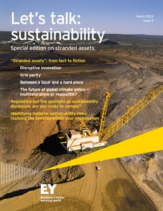 Let’s talk:
sustainability
Special edition on stranded assets
March 2015
Issue 4
“Stranded assets”: from fact to fiction	 	
	 Disruptive innovation
	 Grid parity
	 Between a bank and a hard place
	 The future of global climate policy —		
	 multilateralism or realpolitik?
Regulators put the spotlight on sustainability
disclosure: are you ready to comply?
Identifying material sustainability risks:
realising the benefits within your organisation
 