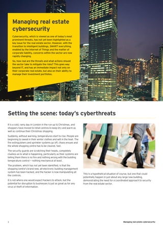 1 Managing real estate cybersecurity
It is a cold, rainy day in London in the run up to Christmas, and
shoppers have moved to retail centres to keep dry and warm as
well as continue their Christmas shopping.
Suddenly, without warning, temperatures start to rise. People are
beginning to sweat in their winter clothes and wilt in the heat. The
fire extinguishers and sprinkler systems go off, chaos ensues and
the whole shopping centre has to be cleared, fast.
The security guards are scratching their heads, completely
clueless as to what is happening, particularly as their systems are
telling them there is no fire and nothing wrong with the building
temperature control — nothing mechanical at least.
The problem, which has not yet been identified, is that the
shopping centre’s brand new, all-electronic building management
system has been hacked, and the hacker is now manipulating all
the controls.
It is not where one would expect hackers to attack, but the
potential for disruption to businesses is just as great as for any
virus or theft of information.
Managing real estate
cybersecurity
Cybersecurity, which is viewed as one of today’s most
prominent threats, has not yet been highlighted as a
key issue for the real estate sector. However, with the
transition to intelligent buildings, SMART everything,
enabled by the Internet of Things and the matter of
corporate liability, concerns within the sector are now
rapidly changing.
So, how real are the threats and what actions should
the sector take to mitigate the risks? This goes way
beyond IT, and has an immediate impact not only on
their corporate real estate, but also on their ability to
manage their investment portfolios.
This is a hypothetical situation of course, but one that could
potentially happen in just about any large new building,
demonstrating the need for a coordinated approach to security
from the real estate sector.
Setting the scene: today’s cyberthreats
 