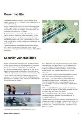 2Managing real estate cybersecurity
Owner liability
Gone are the days when a company could focus solely on the
physical aspects of security; instead, attention today is turning to
a new digital challenge.
Building management systems, which handle everything from air
conditioning to closed circuit television, access control, lighting
and door locks, traditionally worked on serial networks and were
segregated from conventional IT networks.
As these systems have become internet enabled, they are now
open to all possible threats that afflict conventional IT systems.
The potential for harm is significant. In real estate, the most
immediate impact is likely to be felt by the tenant of the building
rather than the owner, with loss of sales from collateral impact and
loss of clientele.
The longer-term impact is then felt by the real estate company
as it is forced to compensate its tenants for loss of trading
revenues and brand reparation when the true cause of the incident
is discovered.
Building management systems are open to abuse because their
networks tend to be managed by facilities managers or security
guards, often little or no background in IT or networking.
As a result, building management systems can fail basic security
requirements, despite the increasing trend towards intelligent
buildings to help reduce energy wastage and inadequate security.
This has prompted manufacturers of lighting, access control,
heating and air-conditioning systems to try and build standards
that leverage the Internet of Things and support better integration
of previously disparate systems.
Much of this effort falls under the umbrella of the Open Building
Information Exchange, whose aim is to establish and maintain
a standard XML and Web Services guideline to facilitate the
exchange of information between intelligent buildings, enable
enterprise application integration and deliver real systems
integration1
.
Yet many of these systems are being designed without keeping
cybersecurity protection measures and controls in mind.
For example, a quick online search will reveal each building
management system controller is used at which Heathrow
Terminal, which would enable a would-be attacker to start
planning an attack by simply by purchasing one of the products
and testing it.
While it would be difficult to know exactly how these systems
are configured, an attacker would be able to determine the base
product through open-source information.
The fundamental issue is that the controller, embedded
operating system and web server have not been protected
to any significant degree.
This is a common concern with embedded operating systems, as
they are hard to patch and update, and are often overlooked since
they are not maintained by traditional IT teams. They instead
operate on legacy technology, installed or upgraded only once
every 10–15 years.
Security vulnerabilities
1
Open building information exchange, available at: http://www.obix.org.
 