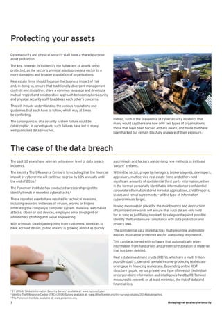 3 Managing real estate cybersecurity
Cybersecurity and physical security staff have a shared purpose:
asset protection.
The key, however, is to identify the full extent of assets being
protected, as the sector’s physical assets provide a vector to a
more damaging and broader population of organisations.
Real estate firms should focus on the business impact of risk
and, in doing so, ensure that traditionally divergent management
controls and disciplines share a common language and develop a
mutual respect and collaborative approach between cybersecurity
and physical security staff to address each other’s concerns.
This will include understanding the various regulations and
guidelines that each have to follow, which may at times
be conflicting.
The consequences of a security system failure could be
catastrophic. In recent years, such failures have led to many
well-publicised data breaches.
The past 10 years have seen an unforeseen level of data breach
incidents.
The Identity Theft Resource Centre is forecasting that the financial
impact of cybercrime will continue to grow by 10% annually until
the end of 2016.3
The Ponemon Institute has conducted a research project to
identify trends in reported cyberattacks.4
These reported events have resulted in technical invasions,
including reported instances of viruses, worms or trojans
infiltrating the company’s computer system, malware, web-based
attacks, stolen or lost devices, employee error (negligent or
intentional), phishing and social engineering.
With criminals stealing everything from customers’ identities to
bank account details, public anxiety is growing almost as quickly
Protecting your assets
The case of the data breach
as criminals and hackers are devising new methods to infiltrate
‘secure’ systems.
Within the sector, property managers, brokers/agents, developers,
appraisers, multiservice real estate firms and others hold
significant amounts of confidential third-party information, either
in the form of personally identifiable information or confidential
corporate information stored in rental applications, credit reports,
leases and rental agreements — all the type of information
cybercriminals target.
Having measures in place for the maintenance and destruction
of confidential records will ensure that such data is only held
for as long as justifiably required, to safeguard against possible
identify theft and ensure compliance with data protection and
privacy laws.
The confidential data stored across multiple online and mobile
devices must all be protected and/or adequately disposed of.
This can be achieved with software that automatically wipes
information from hard drives and prevents restoration of material
that has been deleted.
Real estate investment trusts (REITs), which are a multi-trillion-
pound industry, own and operate income-producing real estate
or engage in financing real estate. Depending on the REIT
structure (public versus private) and type of investor (individual
or corporation) information and intelligence held by REITs need
measures to prevent, or at least minimise, the risk of data and
financial loss.
Indeed, such is the prevalence of cybersecurity incidents that
many would say there are now only two types of organisations:
those that have been hacked and are aware, and those that have
been hacked but remain blissfully unaware of their exposure.2
2
EY (2014) ‘Global Information Security Survey’, available at: www.ey.com/cyber.
3
Identity Theft Resource Centre (ITRC) (2014) Survey available at: www.idtheftcenter.org/itrc-surveys-studies/2014databreaches.
4
The Ponemon institute, available at: www.ponemon.org.
 