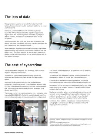 4Managing real estate cybersecurity
Misappropriated customer or tenant information from lost
laptops, for example, can result in significant liability for an owner
and/or landlord.
In a report, Unprepared for security breaches, Symantec
found that 80%5
of the data breaches reported happened to
organisations that did not rely on the internet as a core piece
of their business. These losses resulted from stolen or lost
equipment.
Symantec’s report also found that of the 46% of reported lost
laptops containing confidential data, only 30% were encrypted and
just 10% had other anti-theft technologies.6
While real estate firms increasingly look to outsource the storage
of information to gain effective, cost-friendly IT services, the use
of third-party IT systems needs to be appropriately managed by
placing contractual responsibility, such as reporting breaches, on
their service providers.
The key area where companies lack awareness of the financial
impact is the cost of remediation.
Awareness of cybercrime may be increasing, but the cost
associated with remediating these attacks has been slow to
unfold.
According to the Ponemon Institute, the most expensive
cyberattack experienced in their 2014 study incurred more than
US$51m in damages and remediation costs; the smallest was still
over US$1m, and the average expenditure to remediate these
attacks was US$7m.7
The average cost of a forensic investigation into a lost laptop today
is about US$50,000, 80% of which is related to data breach fines
and remediation packages for impacted customers and personal
The loss of data
The cost of cybercrime
data owners, compared with just 2%–3% for the cost of replacing
the computer.
To investigate and remediate a breach, forensic companies are
often hired to identify its source, which adds further costs.
Expenses associated with notifying those whose confidential
information may have been compromised can also be significant.
Responding to breaches may also negatively impact productivity,
drawing on crucial company resources in an attempt to respond
quickly and effectively.
Finally, network interruptions can also lead to loss of income and
generate unnecessary additional expenses for real estate firms
and their tenants who rely on their network to run their daily
business, thereby creating the potential for further liability.
Combined, these liabilities and costs can escalate into millions,
damaging the balance sheets of larger real estate firms and
crippling smaller businesses.
5
Symantec, available at: www.darkreading.com/risk/smbs-unprepared-for-security-
breaches.
6
Symantec (2010) www.symantec.com.
7
Ponemon institute (2014) available at: http://www.ponemon.org/blog/ponemon-
institute-releases-2014-cost-of-data-breach-global-analysis.
 