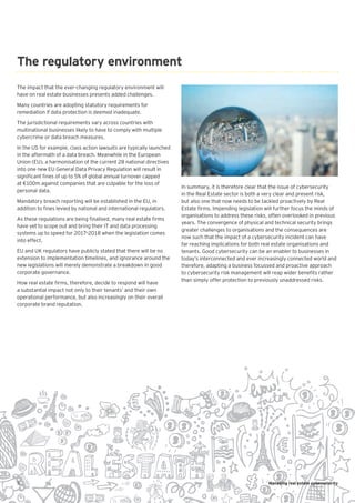 5 Managing real estate cybersecurity
The impact that the ever-changing regulatory environment will
have on real estate businesses presents added challenges.
Many countries are adopting statutory requirements for
remediation if data protection is deemed inadequate.
The jurisdictional requirements vary across countries with
multinational businesses likely to have to comply with multiple
cybercrime or data breach measures.
In the US for example, class action lawsuits are typically launched
in the aftermath of a data breach. Meanwhile in the European
Union (EU), a harmonisation of the current 28 national directives
into one new EU General Data Privacy Regulation will result in
significant fines of up to 5% of global annual turnover capped
at €100m against companies that are culpable for the loss of
personal data.
Mandatory breach reporting will be established in the EU, in
addition to fines levied by national and international regulators.
As these regulations are being finalised, many real estate firms
have yet to scope out and bring their IT and data processing
systems up to speed for 2017–2018 when the legislation comes
into effect.
EU and UK regulators have publicly stated that there will be no
extension to implementation timelines, and ignorance around the
new legislations will merely demonstrate a breakdown in good
corporate governance.
How real estate firms, therefore, decide to respond will have
a substantial impact not only to their tenants’ and their own
operational performance, but also increasingly on their overall
corporate brand reputation.
The regulatory environment
In summary, it is therefore clear that the issue of cybersecurity
in the Real Estate sector is both a very clear and present risk,
but also one that now needs to be tackled proactively by Real
Estate firms. Impending legislation will further focus the minds of
organisations to address these risks, often overlooked in previous
years. The convergence of physical and technical security brings
greater challenges to organisations and the consequences are
now such that the impact of a cybersecurity incident can have
far reaching implications for both real estate organisations and
tenants. Good cybersecurity can be an enabler to businesses in
today’s interconnected and ever increasingly connected world and
therefore, adapting a business focussed and proactive approach
to cybersecurity risk management will reap wider benefits rather
than simply offer protection to previously unaddressed risks.
 