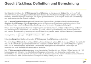 Seite 44
Geschäftsklima: Definition und Berechnung
Grundlage der Ermittlung des EY-Mittelstands-Geschäftsklimas sind so genannte Salden. Hier wird vom Anteil
der Unternehmen, die positiv geantwortet haben (zum Beispiel: die aktuelle Geschäftslage wird als gut oder eher gut
bewertet), der Anteil derjenigen abgezogen, die negativ geantwortet haben (zum Beispiel: die aktuelle Geschäftslage
wird als schlecht oder eher schlecht bewertet).
Das EY-Mittelstands-Geschäftsklima berechnet sich als (geometrischer) Mittelwert aus den beiden Salden zur
aktuellen Geschäftslage und den Erwartungen, wobei der Saldo zu den Erwartungen das (arithmetische) Mittel
der Saldowerte zur erwarteten Geschäftsentwicklung und zur erwarteten Umsatzentwicklung ist.
Um die Entwicklung des Geschäftsklimas möglichst genau abbilden zu können, wird bei der Berechnung der Salden
ein Gewichtungsfaktor angewendet: Die Antworten „gut“ und „schlecht“ (Geschäftslage) und „deutlich verbessern“
und „deutlich verschlechtern“ (Geschäfts- und Umsatzentwicklung) werden jeweils mit dem Faktor c=1,5 multipliziert.
Folgendes Beispiel soll die Berechnung des EY-Mittelstands-Geschäftsklimas verdeutlichen:
Von den befragten Mittelständlern schätzen 56% ihre Geschäftslage als gut ein, 32% als eher gut,10% als eher schlecht
und 2 % als schlecht. Die gewichteten Prozentwerte werden nun saldiert: (56×1,5 + 32) – (10 + 2×1,5). Das Ergebnis
(hier: 103) ist die Einschätzung der aktuellen Geschäftslage. Analog wird der Saldowert der Erwartungen (als
arithmetisches Mittel der beiden Einzelsaldowerte) berechnet.
Das EY-Mittelstands-Geschäftsklima weist einen theoretischen Wertebereich von -100 bis +100 auf, wobei z.B. +100
bedeutet, dass alle Befragten ihre aktuelle Geschäftslage als gut bewerten und gleichzeitig erwarten, dass sich
Geschäftslage und Umsätze deutlich verbessern werden. In der Praxis schwankte das EY-Mittelstands-Geschäftsklima
in Deutschland seit 2008 zwischen Werten von 15 (Januar 2009) und 52 (Januar 2011).
𝐺𝑒𝑠𝑐ℎä𝑓𝑡𝑠𝑘𝑙𝑖𝑚𝑎 =
1
c
𝐿𝑎𝑔𝑒 + 200
1
c
𝐸𝑟𝑤𝑎𝑟𝑡𝑢𝑛𝑔𝑒𝑛 + 200 - 200
Mittelstandsbarometer – Januar 2017
 