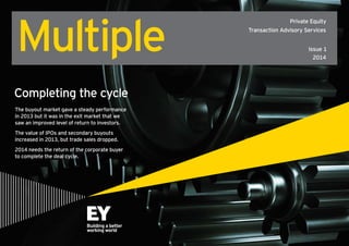 Multiple

Private Equity
Transaction Advisory Services
Issue 1
2014

Completing the cycle
The buyout market gave a steady performance
in 2013 but it was in the exit market that we
saw an improved level of return to investors.
The value of IPOs and secondary buyouts
increased in 2013, but trade sales dropped.
2014 needs the return of the corporate buyer
to complete the deal cycle.

Enter

 