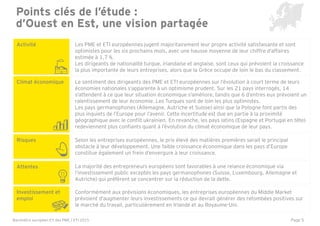 Page 5
Points clés de l’étude :
d’Ouest en Est, une vision partagée
Activité
Climat économique
Investissement et
emploi
Attentes
Les PME et ETI européennes jugent majoritairement leur propre activité satisfaisante et sont
optimistes pour les six prochains mois, avec une hausse moyenne de leur chiffre d'affaires
estimée à 1,7 %.
Les dirigeants de nationalité turque, irlandaise et anglaise, sont ceux qui prévoient la croissance
la plus importante de leurs entreprises, alors que la Grèce occupe de loin le bas du classement.
Le sentiment des dirigeants des PME et ETI européennes sur l’évolution à court terme de leurs
économies nationales s’apparente à un optimisme prudent. Sur les 21 pays interrogés, 14
s'attendent à ce que leur situation économique s'améliore, tandis que 6 d’entres eux prévoient un
ralentissement de leur économie. Les Turques sont de loin les plus optimistes.
Les pays germanophones (Allemagne, Autriche et Suisse) ainsi que la Pologne font partis des
plus inquiets de l’Europe pour l’avenir. Cette incertitude est due en partie à la proximité
géographique avec le conflit ukrainien. En revanche, les pays latins (Espagne et Portugal en tête)
redeviennent plus confiants quant à l’évolution du climat économique de leur pays.
Conformément aux prévisions économiques, les entreprises européennes du Middle Market
prévoient d'augmenter leurs investissements ce qui devrait générer des retombées positives sur
le marché du travail, particulièrement en Irlande et au Royaume-Uni.
La majorité des entrepreneurs européens sont favorables à une relance économique via
l’investissement public exceptés les pays germanophones (Suisse, Luxembourg, Allemagne et
Autriche) qui préfèrent se concentrer sur la réduction de la dette.
Risques Selon les entreprises européennes, le prix élevé des matières premières serait le principal
obstacle à leur développement. Une faible croissance économique dans les pays d’Europe
constitue également un frein d’envergure à leur croissance.
Baromètre européen EY des PME / ETI 2015
 