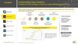 EY
8 | © 2018 Ernst & Young, China. All Rights Reserved.
Building a better working world
Content
Service fee
Executive
summary
Team to serve
Case studies
Appendices
Approach
Sustainability Data Analytics
Develop an EHS strategy to improve organizational performance
Effective risk management
Cost minimization
Revenue generation
Ongoing effectiveness
assessment can address areas
of systemic risk and identify
potential opportunities for
improved efficiency.
Data management can
streamline processes and
reduce operational costs.
Applied analytics can identify
revenue generating opportunities
and operating efficiencies.
Committing to an EHS data analytics and performance management process
can provide significant financial and operational returns.
1 2 3 4 5 6
Summarization
High-level summary
statistics and KPls
Spatial
Maps, statistics and visual
analytics that incorporate
geospatial information
Visualization
Charts, graphs
and displays for trends and
anomalies
Statistical
Regression or Monte
Carlo simulations
Algorithmic
Machine-assisted, routinized
assessment; automated data
collection, red flags
Heuristic
integrate artificial intelligence and
robotics to perform novel analytics
A relationship model (figure 1) between the
potential business benefit and analytical
capabilities that go from basic data
collection and summarization of KPIs to
automated data collection (robotics) and
artificial intelligence (heuristics).
Efficient data management, insightful analytics and ongoing effectiveness assessments can drive robust data
and broader business benefits.
 