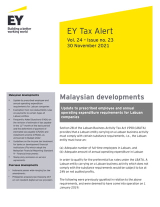 Malaysian developments
Update to prescribed employee and annual
operating expenditure requirements for Labuan
companies
Section 2B of the Labuan Business Activity Tax Act 1990 (LBATA)
provides that a Labuan entity carrying on a Labuan business activity
must comply with certain substance requirements, i.e., the Labuan
entity must have an:
(a) Adequate number of full-time employees in Labuan, and
(b) Adequate amount of annual operating expenditure in Labuan
in order to qualify for the preferential tax rates under the LBATA. A
Labuan entity carrying on a Labuan business activity which does not
comply with the substance requirements would be subject to tax at
24% on net audited profits.
The following were previously gazetted in relation to the above
requirements, and were deemed to have come into operation on 1
January 2019:
EY Tax Alert
Vol. 24 – Issue no. 23
30 November 2021
Malaysian developments
• Update to prescribed employee and
annual operating expenditure
requirements for Labuan companies
• Exemption from non-deductibility rules
on payments to certain types of
Labuan entities
• Frequently Asked Questions (FAQs) on
the revision of estimate of tax payable
in the 11th
month of the basis period
and the deferment of payment of
estimated tax payable (CP204) and
instalment scheme (CP500), as
announced in Budget 2022
• Guidelines on the income tax treatment
for banks or development financial
institutions (FIs) which adopt the
Malaysian Financial Reporting Standard
9 – Financial Instruments
• Stamp duty remission on service
agreements
Overseas developments
• Indonesia passes wide-ranging tax law
amendments
• Philippines proposes law imposing VAT
on non-resident digital service providers
 