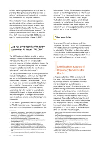 in China are taking steps to shore up local firms by
providing state-sponsored computing resources to
AI firms31
, and investment in algorithmic innovation,
chip development and language data sets32
.
China had earlier rolled out detailed regulations
pertaining to Artificial Intelligence and has been
one of the first countries to come up with a draft
document on the Measures for the Management
of Generative Artificial Intelligence Services33
. The
Cyberspace Administration of China (CAC) issued
these draft measures on April 10, 2023 and were
open for public consultation till May 10, 2023.
The UAE has launched a Gen AI guide to address
the opportunities and challenges of this technology
in the country. The guide not only details the
economic potential of the Gen AI but also stresses the
individual’s data privacy and protections. It considers
transparency to be essential in the use of data to
build people’s trust in the technology34
.
The UAE government through Technology Innovation
Institute (TII) has taken a path much like India’s UPI
and has funded its indigenous technology. It has
created LLMs called FALCON-40B and FALCON-7B
as a Public Good and open-sourced it. A key feature
of this LLM FALCON-40B is that it has 40 billion
parameters while the FALCON-7B has 7 billion
parameters. A greater number of parameters in
FALCON-40B allows it to display a higher level of
machine intelligence enabling the application to
use it in relatively complex tasks when compared to
FALCON-7B.
As per the UAE government, the data pipeline used
for FALCON has undergone a rigorous audit. This is
expected to address problems such as inherent bias
UAE has developed its own open-
source Gen AI model “FALCON”
in the models. Further, this enhanced data pipeline
allows it to match the performance of other models
with only 75% of the compute budget while training
and only a fifth during inference time35
. As per
TII, this Gen AI model is expected to help Emirati
companies be cost-efficient. One important public
use of these domestic LLMs is that they may be
extensively used for language translations, sentiment
analysis and as virtual assistants36
.
Learning from RBI: use of
Regulatory Sandboxes for
Gen AI
I
A Regulatory Sandbox (RS) is an instrument
that allows start-ups or companies to test new
technologies and their impact where regulators
may permit a certain level of relaxation to
undertake a trial phase37
. This helps provide a safe
platform for regulators as well as the innovators to
collaborate and understand how new technologies
can be developed and regulated in a responsible
way. Presently, in India, the three main financial
regulators - Reserve Bank of India, Securities and
Exchange Board of India, and Insurance Regulatory
and Development Authority of India - have an RS
framework to test fintech products. RBI’s RS has
progressed to its fourth cohort of testing while the
other two are in the nascent stage38
.
Several countries such as Japan, Australia,
Singapore, Germany, Canada and France have put
out broad outlooks towards the policy stance to
be adopted for AI and Gen AI. Each country has
a unique stance on AI and India can draw aspects
that support AI innovation, and protection of Gen
AI users without having any adverse impact.
Other countries
The AIdea of India
1 0 0
28
“Measures of Management of generative Artificial intelligence Services
draft Translation”: https://digichina.stanford.edu/work/translation-
measures-for-the-management-of-generative-artificial-intelligence-
services-draft-for-comment-april-2023/
29
“Algorithms as a point of entry to AI Governance”:https://
carnegieendowment.org/2023/07/10/china-s-ai-regulations-and-how-
they-get-made-pub-90117
30
https://www.yahoo.com/lifestyle/chinese-companies-spend-5-
billion-153400526.html#:~:text=Chinese%20tech%20giants%20
Baidu%2C%20TikTok,on%20Nvidia’s%20professional%20AI%20GPUs.
31
https://www.scmp.com/tech/big-tech/article/3226808/china-asserts-ai-
development-goals-shanghai-conference-beijing-braces-potential-new-us-
tech
32
https://www.scmp.com/tech/policy/article/3220736/chinas-capital-
beijing-provide-state-sponsored-computing-resources-ai-firms-amid-
chatgpt-frenzy
33
https://carnegieendowment.org/2023/07/10/china-s-ai-regulations-and-
how-they-get-made-pub-90117
34
https://digichina.stanford.edu/work/translation-measures-for-the-
management-of-generative-artificial-intelligence-services-draft-for-
comment-april-2023/
35
https://ai.gov.ae/wp-content/uploads/2023/04/406.-Generative-AI-
Guide_ver1-EN.pdf https://ai.gov.ae/wp-content/uploads/2023/04/406.-
Generative-AI-Guide_ver1-EN.pdf
36
“Refineweb: dataset for Falcon”://arxiv.org/abs/2306.01116
37
https://falconllm.tii.ae/ https://falconllm.tii.ae/
38
Reserve Bank of India: https://rbi.org.in/scripts/PublicationReportDetails.
aspx?UrlPage=&ID=920
 