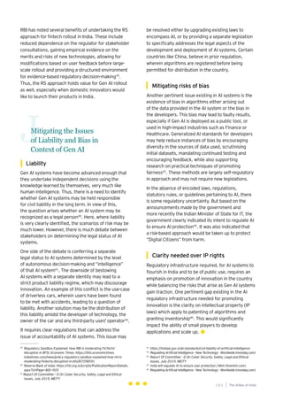 101
Generative AI survey report |
Mitigating the Issues
of Liability and Bias in
Context of Gen AI
J
Liability
Gen AI systems have become advanced enough that
they undertake independent decisions using the
knowledge learned by themselves, very much like
human intelligence. Thus, there is a need to identify
whether Gen AI systems may be held responsible
for civil liability in the long term. In view of this,
the question arises whether an AI system may be
recognized as a legal person40
. Here, where liability
is very clearly identified, the scenarios of risk may be
much lower. However, there is much debate between
stakeholders on determining the legal status of AI
systems.
One side of the debate is conferring a separate
legal status to AI systems determined by the level
of autonomous decision-making and “intelligence”
of that AI system41
. The downside of bestowing
AI systems with a separate identity may lead to a
strict product liability regime, which may discourage
innovation. An example of this conflict is the use-case
of driverless cars, wherein users have been found
to be met with accidents, leading to a question of
liability. Another solution may be the distribution of
this liability amidst the developer of technology, the
owner of the car and any third-party user/ operator42
.
It requires clear regulations that can address the
issue of accountability of AI systems. This issue may
RBI has noted several benefits of undertaking the RS
approach for fintech rollout in India. These include
reduced dependence on the regulator for stakeholder
consultations, gaining empirical evidence on the
merits and risks of new technologies, allowing for
modifications based on user feedback before large-
scale rollout and providing a structured environment
for evidence-based regulatory decision-making39
.
Thus, the RS approach holds value for Gen AI rollout
as well, especially when domestic innovators would
like to launch their products in India.
be resolved either by upgrading existing laws to
encompass AI, or by providing a separate legislation
to specifically addresses the legal aspects of the
development and deployment of AI systems. Certain
countries like China, believe in prior regulation,
wherein algorithms are registered before being
permitted for distribution in the country.
Mitigating risks of bias
Another pertinent issue existing in AI systems is the
existence of bias in algorithms either arising out
of the data provided in the AI system or the bias in
the developers. This bias may lead to faulty results,
especially if Gen AI is deployed as a public tool, or
used in high-impact industries such as Finance or
Healthcare. Generalized AI standards for developers
may help reduce instances of bias by encouraging
diversity in the sources of data used, scrutinising
initial datasets, mandating continued testing and
encouraging feedback, while also supporting
research on practical techniques of promoting
fairness43
. These methods are largely self-regulatory
in approach and may not require new legislations.
In the absence of encoded laws, regulations,
statutory rules, or guidelines pertaining to AI, there
is some regulatory uncertainty. But based on the
announcements made by the government and
more recently the Indian Minister of State for IT, the
government clearly indicated its intent to regulate AI
to ensure AI protection45
. It was also indicated that
a risk-based approach would be taken up to protect
“Digital Citizens” from harm.
Clarity needed over IP rights
Regulatory infrastructure required, for AI systems to
flourish in India and to be of public use, requires an
emphasis on promotion of innovation in the country
while balancing the risks that arise as Gen AI systems
gain traction. One pertinent gap existing in the AI
regulatory infrastructure needed for promoting
innovation is the clarity on intellectual property (IP
laws) which apply to patenting of algorithms and
granting inventorship46
. This would significantly
impact the ability of small players to develop
applications and scale up.
The AIdea of India
1 0 1
39
Regulatory Sandbox Explained: How RBI is moderating FinTechs’
disruption in BFSI; Economic Times; https://bfsi.economictimes.
indiatimes.com/news/policy regulatory-sandbox-explained-how-rbi-is-
moderating-fintechs-disruption-in-bfsi/87098591
40
Reserve Bank of India: https://rbi.org.in/scripts/PublicationReportDetails.
aspx?UrlPage=&ID=920
41
Report Of Committee – D On Cyber Security, Safety, Legal and Ethical
Issues, July 2019, MEITY
42
https://indiaai.gov.in/ai-standards/civil-liability-of-artificial-intelligence
43
Regulating Artificial Intelligence - New Technology - Worldwide (mondaq.com)
44
Report Of Committee – D On Cyber Security, Safety, Legal and Ethical
Issues, July 2019, MEITY
45
India will regulate AI to ensure user protection | Mint (livemint.com)
46
Regulating Artificial Intelligence - New Technology - Worldwide (mondaq.com)
 