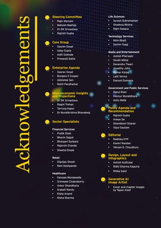 Steering Committee
• Rajiv Memani
• Mahesh Makhija
• Dr DK Srivastava
• Rajnish Gupta
Core Group
• Gaurav Goyal
• Uday Gupta
• Aditi Gokhale
• Prosenjit Datta
Enterprise Agenda
• Gaurav Goyal
• Burgess S Cooper
• Abhishek Sen
• Rohit Pandharkar
Macroeconomic Insights
and Projections
• Dr DK Srivastava
• Ragini Trehan
• Tarrung Kapur
• Dr Muralikrishna Bharadwaj
Sector Specialists
Financial Services
• Pratik Shah
• Bhavin Sejpal
• Bhargavi Sunkara
• Rajorshi Chanda
• Sheetal Disale
Retail
• Digvijay Ghosh
• Ram Deshpande
Healthcare
• Kaivaan Movdawalla
• Srimayee Chakraborty
• Ankur Dhandharia
• Srabati Nandy
• Eisha Anand
• Nisha Sharma
Life Sciences
• Suresh Subramanian
• Shobhna Mishra
• Rajni Sadana
Technology Services
• Nitin Bhatt
• Sachin Tyagi
Media and Entertainment
• Ashish Pherwani
• Shubh Mittal
• Devanshu Tiwari
• Aswathy John
• Kumar Kislay
• Lalit Verma
• Danush Dumasia
Government and Public Services
• Rahul Rishi
• Honnur Muralidhara
• Ashu Malik
Policy Agenda and
Recommendation
• Rajnish Gupta
• Ankan De
• Shambhavi Sharan
• Vipul Gautam
Editorial
• Radhika KTP
• Kaveri Nandan
• Vikram D. Choudhury
Design, Layout and
Infographics
• Ashish Kuttickal
• Ridhi Sharma Kapuria
• Ritika Saini
Generative AI
Image Artist
• Cover and chapter images
by Tapan Aslot
Acknowledgements
 