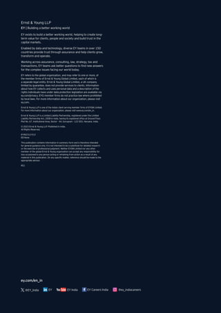 ey.com/en_in
EY India
@EY_India EY EY Careers India @ey_indiacareers
EY exists to build a better working world, helping to create long-
term value for clients, people and society and build trust in the
capital markets.
Enabled by data and technology, diverse EY teams in over 150
countries provide trust through assurance and help clients grow,
transform and operate.
Working across assurance, consulting, law, strategy, tax and
transactions, EY teams ask better questions to find new answers
for the complex issues facing our world today.
EY refers to the global organization, and may refer to one or more, of
the member firms of Ernst & Young Global Limited, each of which is
a separate legal entity. Ernst & Young Global Limited, a UK company
limited by guarantee, does not provide services to clients. Information
about how EY collects and uses personal data and a description of the
rights individuals have under data protection legislation are available via
ey.com/privacy. EYG member firms do not practice law where prohibited
by local laws. For more information about our organization, please visit
ey.com.
Ernst & Young LLP is one of the Indian client serving member firms of EYGM Limited.
For more information about our organization, please visit www.ey.com/en_in.
Ernst & Young LLP is a Limited Liability Partnership, registered under the Limited
Liability Partnership Act, 2008 in India, having its registered office at Ground Floor,
Plot No. 67, Institutional Area, Sector - 44, Gurugram - 122 003, Haryana, India.
© 2023 Ernst & Young LLP. Published in India.
All Rights Reserved.
EYIN2312-012
ED None
This publication contains information in summary form and is therefore intended
for general guidance only. It is not intended to be a substitute for detailed research
or the exercise of professional judgment. Neither EYGM Limited nor any other
member of the global Ernst & Young organization can accept any responsibility for
loss occasioned to any person acting or refraining from action as a result of any
material in this publication. On any specific matter, reference should be made to the
appropriate advisor.
RS1
Ernst & Young LLP
EY | Building a better working world
 