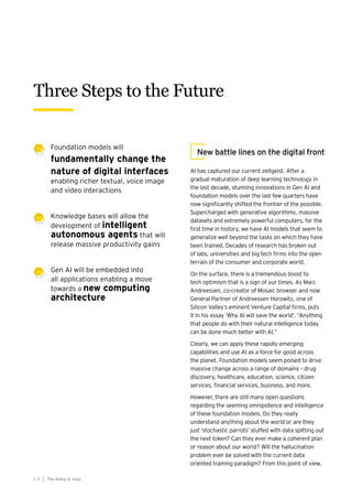 AI has captured our current zeitgeist. After a
gradual maturation of deep learning technology in
the last decade, stunning innovations in Gen AI and
foundation models over the last few quarters have
now significantly shifted the frontier of the possible.
Supercharged with generative algorithms, massive
datasets and extremely powerful computers, for the
first time in history, we have AI models that seem to
generalize well beyond the tasks on which they have
been trained. Decades of research has broken out
of labs, universities and big tech firms into the open
terrain of the consumer and corporate world.
On the surface, there is a tremendous boost to
tech optimism that is a sign of our times. As Marc
Andreessen, co-creator of Mosaic browser and now
General Partner of Andreessen Horowitz, one of
Silicon Valley’s eminent Venture Capital firms, puts
it in his essay ‘Why AI will save the world’, “Anything
that people do with their natural intelligence today
can be done much better with AI.”
Clearly, we can apply these rapidly emerging
capabilities and use AI as a force for good across
the planet. Foundation models seem poised to drive
massive change across a range of domains – drug
discovery, healthcare, education, science, citizen
services, financial services, business, and more.
However, there are still many open questions
regarding the seeming omnipotence and intelligence
of these foundation models. Do they really
understand anything about the world or are they
just ‘stochastic parrots’ stuffed with data spitting out
the next token? Can they ever make a coherent plan
or reason about our world? Will the hallucination
problem ever be solved with the current data
oriented training paradigm? From this point of view,
New battle lines on the digital front
Three Steps to the Future
The AIdea of India
1 4
Foundation models will
fundamentally change the
nature of digital interfaces
enabling richer textual, voice image
and video interactions
Knowledge bases will allow the
development of intelligent
autonomous agents that will
release massive productivity gains
Gen AI will be embedded into
all applications enabling a move
towards a new computing
architecture
 