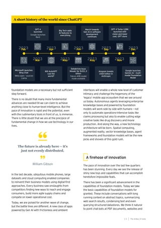 foundation models are a necessary but not sufficient
step forward.
There is no doubt that many more fundamental
advances are needed till we can claim to achieve
anything close to human-level intelligence. But the
pace of innovation is rapid and the potential, even
with the rudimentary tools in front of us, is immense.
There is little doubt that we are at the precipice of
fundamental change in how we use technology in our
lives.
In the last decade, ubiquitous mobile phones, large
datasets and cloud computing enabled companies
to reinvent their business models using digital-first
approaches. Every business saw onslaughts from
competitors finding new ways to reach and engage
consumers, build more agile supply chains and
compete on lower operational cost.
Today, we are poised for another wave of change,
but the battle lines are different. A new class of apps
powered by Gen AI with frictionless and ambient
The future is already here – it’s
just not evenly distributed.
William Gibson
A firehose of innovation
The pace of innovation over the last few quarters
has been stunning. Every day we see the release of
shiny new toys and capabilities that can accomplish
heretofore impossible feats.
There has been a significant advancement in the
capabilities of foundation models. Today we take
the basic capabilities of foundation models for
granted. These include conversations with long
running context on abstract topics, summarizing
web search results, condensing text and even
querying structured datastores. We think it natural
to point chat bots at PDF documents, websites and
interfaces will enable a whole new level of customer
intimacy and challenge the hegemony of the
‘legacy’ mobile app ecosystem that we see around
us today. Autonomous agents leveraging enterprise
knowledge bases and powered by foundation
models will work side by side with humans – not
only to automate operations-intensive tasks like
claims processing but also to enable cutting edge
creative tasks like drug discovery and movie
production. And along the way, a new technology
architecture will be born. Spatial computing,
augmented reality, vector knowledge bases, agent
frameworks and foundation models will be the new
picks and shovels of this gold rush.
The AIdea of India
1 5
A short history of the world since ChatGPT
2023
Feb 2023
Apr 2023
Jun 2023
Sep 2023
Dec
2023
Mar 2023
May 2023
Aug 2023
Nov
Microsoft launches
Bing Chat
Google launches
Bard
GPT 4
launched
Big Tech adds
AI features to
everything
March towards
Gen AI in software
development
continues
GPT 4 Turbo 128K
launched with
vision and lower
cost, GPT store
Google launches
Gemini AI - multi-
modal Foundation
Model
Will AutoGPT
rule the
world?
Databricks buys
Mosaic for $US1.3
billion
Amazon invests
US$4 billion in
Anthropic
Meta open - sources
Llama
Falcon 40B model
made available
 