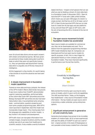 digital interfaces – imagine smart glasses that can see
what you see by feeding a stream of vision data back
to a foundation model. In November 2023, Open AI
launched GPT 4 Turbo with 128K context window,
which means you can pack 300 pages of a book in a
single prompt. And that too at 2X to 3X lower cost of
GPT 4. Open AI also launched GPTs that are no code
tools to create Gen AI chat apps and also platforms
to buy and sell these GPT apps on GPT store, with
the aim of becoming the iOS or Android of the Gen AI
ecosystem.
The open source movement to build
foundation models has accelerated
Open source models are available for commercial
use; they can be downloaded and used. This is
distinct from the application programming interface
(API) model initiated by Open AI. Companies can
download and fine tune open source models for
specific purposes. In fact, this is a key trigger for
specialized industry or even company specific
foundation models. They have improved significantly
in performance over the last few months.
Meta started this trend by open sourcing its Llama
series of models, which it uses in all its AI capabilities.
The UAE launched Falcon. Today, on the Hugging
Face leaderboard – a key source of foundation model
information – the top models are open source and it
is becoming a viable contender, giving enterprises
options.
Significant enhancement in generative
art and creativity tools
Generative technologies have proven to be incredible
enablers of creative tasks. All of us have experienced
with awe the ability of ChatGPT to spin out a wall of
text – original sonnets in the style of Shakespeare or
very passable school essays created from a few basic
even structured data stores and we expect answers
with simple conversational queries. We have grown
accustomed to these models being able to perform
tasks on which they were not specifically trained –
i.e., they can generalize well beyond their training
data which is arguably one of the key measures of
intelligence.
All this happened in a few months. It is worth taking
a few minutes to record the advances we have seen
in 2023.
A steady improvement in foundation
model capabilities
Trained on more data and more compute, the release
of the GPT4 model in March 2023 broke new ground.
It was more creative than ChatGPT, demonstrated
superior reasoning capabilities, performed better
at the Unform Bar Exam (90th
percentile) and at the
Biology Olympiad (99th
percentile) and also had lower
hallucination rates. It accomplished some amazing
tasks – summarization, question answering and
even some complex programming tasks. With GPT4
vision launched in September 2023 the model now
incorporates image inputs – thus moving away from
the language-only capabilities of earlier models – a
key frontier in AI research and development.
GPT4 with vision can now glean information from
complex images, recognize locations and thus enable
a whole new set of use cases from healthcare to
scientific analysis. It also enables a world of ambient
The AIdea of India
1 6
Creativity is intelligence
having fun.
Albert Einstein
 