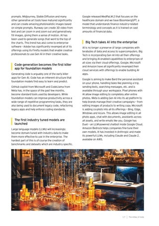 prompts. Midjourney, Stable Diffusion and many
other generative art tools have matured significantly
and can create amazing photorealistic images based
on simple prompts. Runway can create 3D video from
text and can zoom in and zoom out and generatively
fill images, giving them a sense of motion. AI has
been used to generate songs that went to the top of
the charts. This trend has also come to enterprise
software - Adobe has significantly revamped all of its
offerings using its Firefly models that enable creative
professionals to use Gen AI in their creative tasks.
Code generation becomes the first killer
app for foundation models
Generating code is arguably one of the early killer
apps for Gen AI. Code has an inherent structure that
foundation models find easy to learn and predict.
GitHub copilot from Microsoft and CodeLlama from
Meta has, in the space of the past few months,
become standard tools used by developers. While
foundation models can improve productivity across a
wide range of repetitive programming tasks, they are
also being used to document legacy code, refactoring
legacy apps and help enforce coding standards.
The first industry tuned models are
launched
Large language models (LLMs) will increasingly
become domain tuned with industry data to make
them more effective to use in the enterprise. The
hardest part of this is of course the creation of
benchmarks and datasets which are industry specific.
Google released MedPaLM 2 that focuses on the
healthcare domain and we have BloombergGPT, a
model that understands finance industry-related
terminology and concepts as it is trained on vast
amounts of financial data.
Big Tech takes AI into the enterprise
AI is no longer a preserve of large companies with
terabytes of data and access to supercomputers. Big
Tech is incorporating Gen AI into all their offerings
and bringing AI enabled capabilities to enterprises of
all sizes via their cloud offerings. Google, Microsoft
and Amazon have all significantly revamped their
cloud services with offerings to enable building AI
apps.
Google is aiming to make Bard the personal assistant
on your phone, handling tasks like planning a trip,
sending texts, searching messages, etc. and is
available through your workspace. Pixel phones with
AI allow image editing to completely alter entire
photos. Meta is adding Gen AI into its ad platform to
help brands manage their creative campaigns – from
editing images of products to writing copy. Microsoft
is adding co-pilots into all its offerings – Bing, Edge,
Windows and Azure. This allows image editing in all
photo apps, chat with documents, assistants across
all assets, and write emails like you. Google has
Duet – an LLM-powered chatbot inside Google Cloud.
Amazon Bedrock helps companies fine tune their
own models. It has invested in Anthropic and made
its powerful LLMs, including Claude and Claude 2,
available on AWS.
The AIdea of India
1 7
 