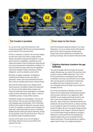 Cognitive interfaces transform the app
landscape
The way we engage with technology has evolved
rapidly. Decades ago, we moved from punched cards
to green screens on IBM mainframes. Then in the
PC era we learned to use keyboards and mouses
on Windows. And now, since the birth of the mobile
web, we have grown accustomed to compressing
our digital world into small phone screens – six-
inch rectangles that we fat finger every moment to
navigate our lives.
Gen AI has the potential to liberate us from the
tyranny of the mobile phone and the app ecosystem
as the primary interface to our digital lives. With
ChatGPT, we are already searching the web in new
ways. Gone are the Google search terms and six
blue links - Bard or Bing can understand what we are
looking for and search the web for us. We are starting
to use chatbots to search for vacations and to book
restaurant tables. We can now upload images and ask
for description of the image in 100 words. Many of
us are comfortable enough speaking to computers.
Welcome to a new low-friction world powered by
cognitive agents who act on our behalf with few
simple instructions. This will proliferate as cognitive
agents lower friction in our digital interactions.
Given the breakneck speed of evolution in so many
dimensions, it is by no means certain what specific
path the AI / Gen AI ecosystem will take going
forward. But certain trajectories of evolution are
starting to emerge. One can discern three key trends:
Three steps to the future
Cognitive interfaces AI agents A new computing
paradigm
Low friction modes of
digital engagement
Knowledge bases drive
unprecedented automation A new way to build tech
01 02 03
01
The AIdea of India
1 8
So, are we on the cusp of the launch of a new
computing paradigm? Will this be as transformational
as the internet? The new electricity?
If this is a revolution, it seems in its very early stages.
As with every hype cycle, there is today a whole
industry devoted to producing ‘AI Snake Oil’ - purely
demo versions of capabilities, amplified by social
media and nowhere close to enterprise-ready and will
not survive beyond well-curated demo conditions. To
become enterprise ready, native Gen AI capabilities
need to be wrapped in layers of business context,
integration, security compliance and control.
But there are bigger challenges. If intelligence
is defined as the ability to learn new skills, to
generalize, reason, plan and understand the world
then LLMs are arguably bad at many of these things.
Start with the hallucination issue. Despite all the
recent advances, foundation models still make stuff
up. They do not give deterministic answers and
cannot be relied upon to be predictable. For example,
LLMs can fail at elementary math. Worse – they are
‘confidently wrong’ in many of their answers.
Foundation models are not databases - they do not
have memory. They are also very bad at planning
and managing long running tasks. This is inherently
limiting in the context of enterprise use cases where
an item, for example, a customer service request of a
sales lead, needs to be taken to closure. Foundation
models are also notoriously bad at reasoning, as they
do not explicitly ‘know’ the world we live in, they can
be fooled by simple misleading prompts.
Last but not the least, at our current stage of
technology maturity, they are very difficult and
expensive to train.
The trouble in paradise
 